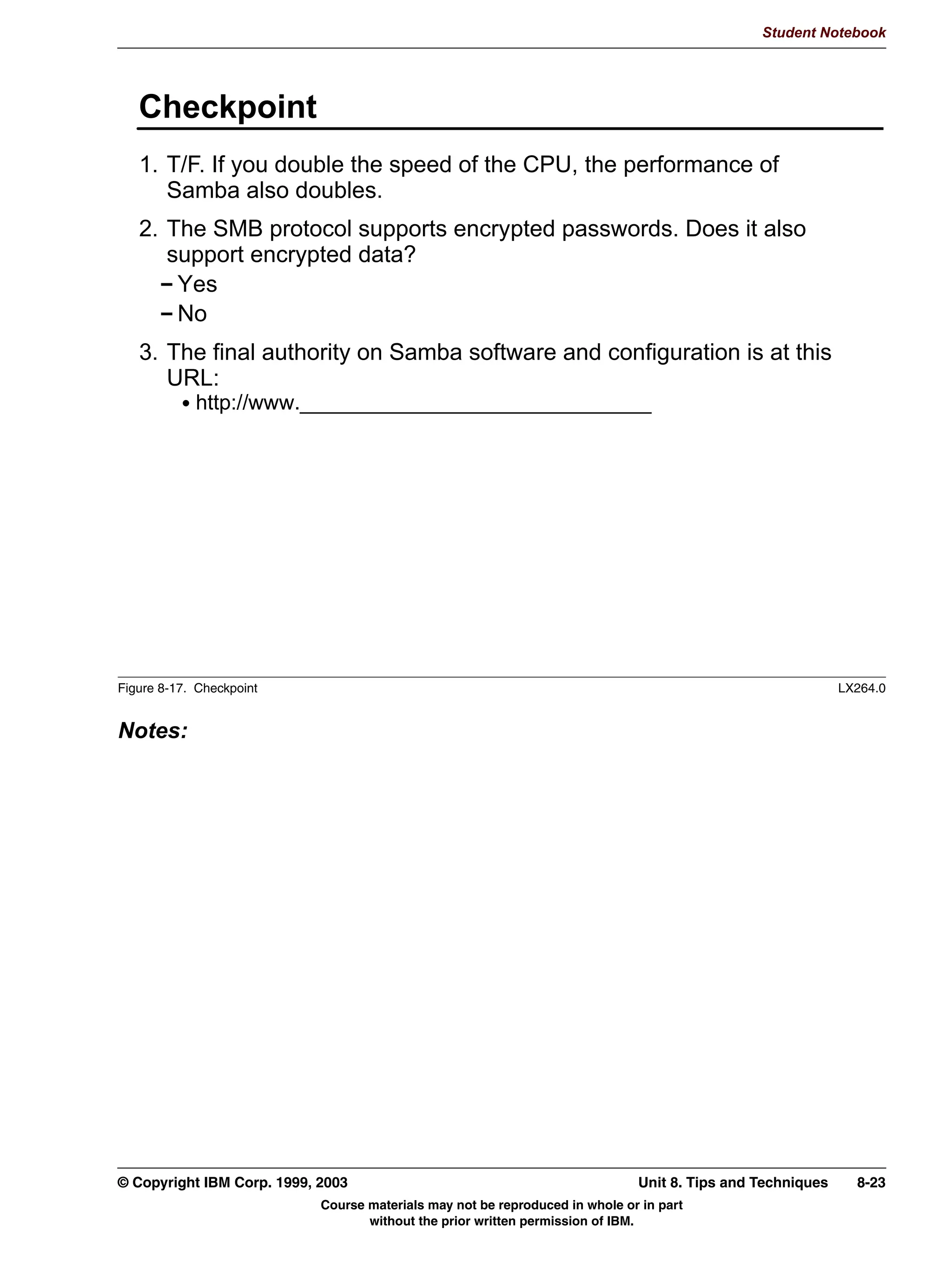 V1.2.2   BKM2MIF
                                                                                                        Student Notebook



Uempty   Unit 8. Tips and Techniques

         What This Unit Is About
                                 This unit summarizes various recommendations that have been made
                                 throughout the course, as well as presenting new techniques for
                                 diagnosing problems.


         What You Should Be Able to Do
                                 After completing this unit, you should be able to:
                                  • Understand upcoming Samba enhancements and features
                                  • Summarize performance issues
                                  • Review security issues


         How You Will Check Your Progress
                                 Accountability:
                                  • Checkpoint questions


         References
                                 WHATSNEW.txt                     Samba text documentation
                                 DIAGNOSIS.txt                    Samba text documentation




         © Copyright IBM Corp. 1999, 2003                                              Unit 8. Tips and Techniques   8-1
                                     Course materials may not be reproduced in whole or in part
                                            without the prior written permission of IBM.
 