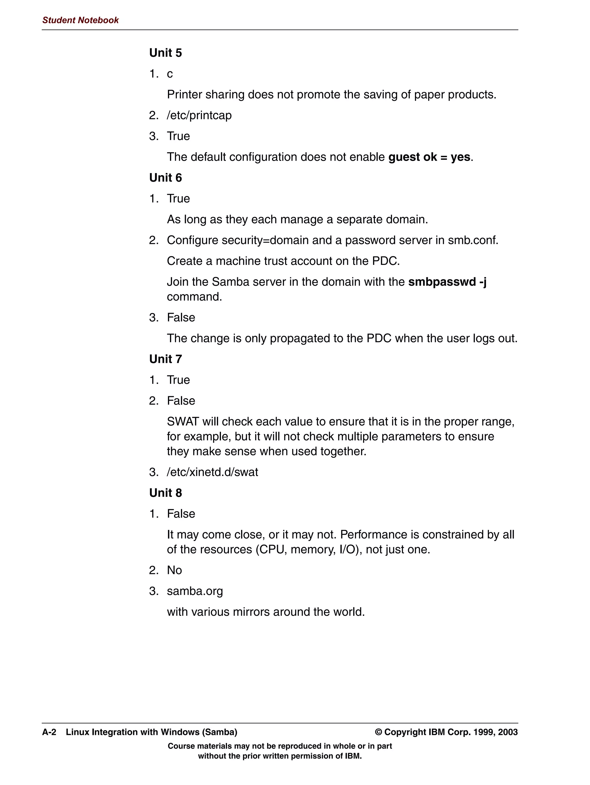 81,2'( 6XSSRUW ERWK RYHU WKH QHWZRUN DQG LQWHUQDOO
              $XWKHQWLFDWLRQ VVWHP LV FRPSOHWHO UHZULWWHQ
              $ QHZ FRPPDQG QHW
                ([SHFWHG WR UHSODFH DOO RWKHU FOLHQW FRPPDQGV
                0RUH IDPLOLDU WR :LQGRZV DGPLQLVWUDWRUV
              %HWWHU SULQWLQJ VXSSRUW IRU :LQGRZV ;3
              6XSSRUW IRU HVWDEOLVKLQJ WUXVW :LQGRZV 17 VWOH WUXVW UHODWLRQVKLSV
              ,QLWLDO VXSSRUW IRU D GLVWULEXWHG :LQELQG DUFKLWHFWXUH XVLQJ /'$3
              'RFXPHQWDWLRQ LPSURYHPHQWV




         Figure 8-2. Samba 3.0 Feature Summary                                                                          LX264.0


         Notes:
         As of this writing, the next major version of Samba, Samba 3.0 (also known as Samba-3) is
         in second release candidate status. Among the many enhancements included in this
         version are:
          • Active Directory Support: Samba-3 now has the ability to join an Active Directory
            domain. This is useful if your security policy prohibits the use of NT-compatible
            authentication, or if your network consists solely of Windows 2000/XP machines and
            uses full Kerberos.
            Configuration of ADS is done in the smb.conf file through new directives realm and
            ads server.
          • UNICODE support: Samba now has improved support for UNICODE, both internally in
            the code, as well as over the network. This improves Samba’s multilingual support
            greatly.
          • Authentication: The authentication system was completely rewritten. On the surface,
            the changes are minimal, but much more configurable than prior versions.


         © Copyright IBM Corp. 1999, 2003                                                 Unit 8. Tips and Techniques      8-3
                                        Course materials may not be reproduced in whole or in part
                                               without the prior written permission of IBM.
 