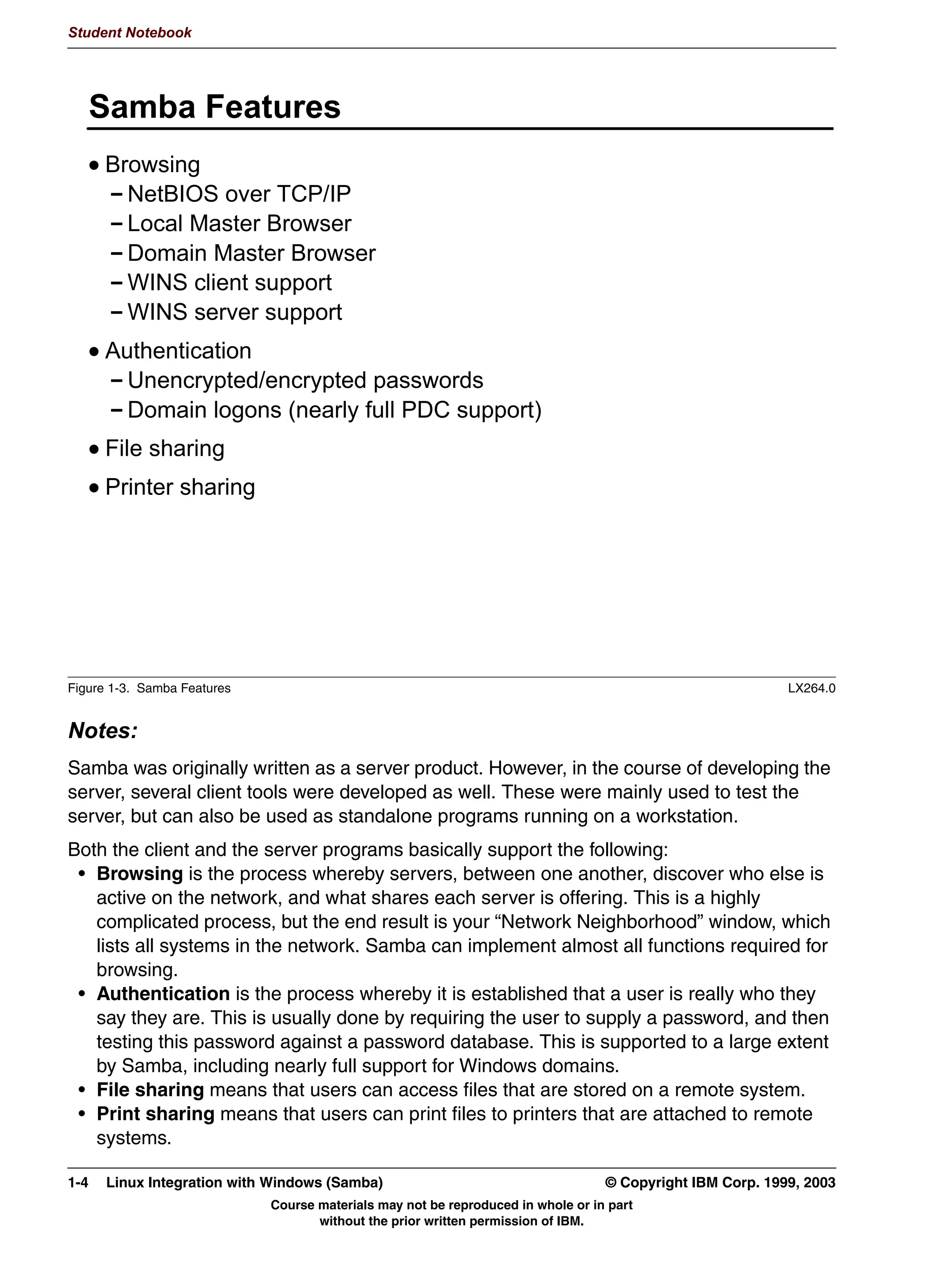 'HYHORSHG DQG PDLQWDLQHG E D YLUWXDO ZRUOGZLGH WHDP
              0DLQ 6DPED SRUWDO ZZZVDPEDRUJ




         Figure 1-2. What is Samba?                                                                                  LX264.0


         Notes:
         Samba is a product for integrating UNIX systems into a Windows network in such a fashion
         that the Windows clients and servers do not need to be changed. This means that Samba
         closely implements the Windows protocols and services.
         Samba can run on any UNIX system, including Linux, AIX, HP-UX and Solaris.
         Samba is an open-source project, developed and maintained by a virtual, worldwide team.
         Its main Web site is http://www.samba.org.




         © Copyright IBM Corp. 1999, 2003                                  Unit 1. Samba Overview and Installation      1-3
                                      Course materials may not be reproduced in whole or in part
                                             without the prior written permission of IBM.
 