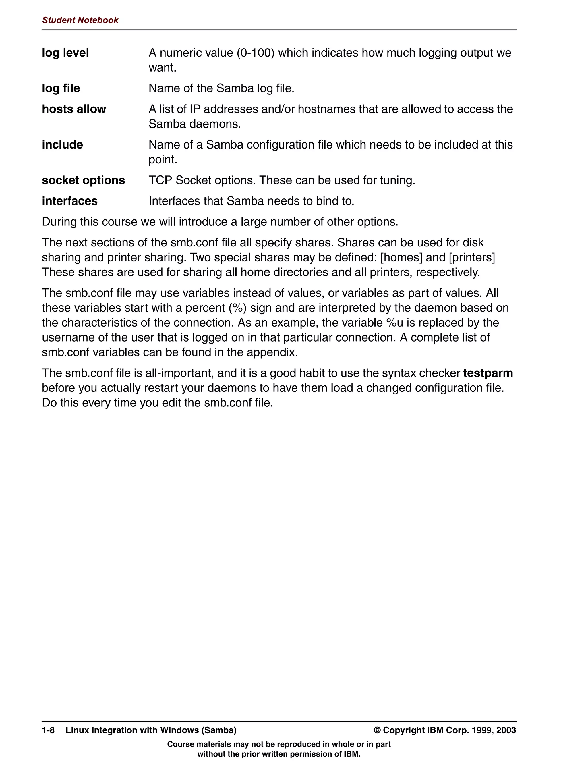 VPEXVHUV
                VPESDVVZG
                OPKRVWV
              9DULRXV XVHUVSDFH WRROV
                VPEFOLHQW
                QPEORRNXS
                VPESULQW
                VPEPRXQW
              *8, DGPLQ WRRO 6:$7



         Figure 1-4. Samba Overview                                                                                  LX264.0


         Notes:
         The Samba product consists of a large number of programs and files. Here are the most
         important ones:
          • Two daemons. These two daemons (nmbd and smbd) handle name lookup and
            browsing (nmbd) and authentication, file and print sharing (smbd). For a Samba server
            implementation, these two daemons need to be running at all times.
          • A global configuration file: smb.conf. This file contains the global Samba configuration,
            and is read by virtually all Samba programs, including smbd, nmbd, smbclient and
            nmblookup. The location of this file depends on installation options chosen, but is
            usually /etc/smb.conf or /etc/samba/smb.conf.
          • Various other configuration files, such as smbusers, smbpasswd and lmhosts. These
            files are normally located in the same directory as smb.conf, and are referenced in
            smb.conf.
          • Various user space tools. These tools either support the Samba daemons, or are used
            by UNIX users as client-side tools.


         © Copyright IBM Corp. 1999, 2003                                  Unit 1. Samba Overview and Installation      1-5
                                      Course materials may not be reproduced in whole or in part
                                             without the prior written permission of IBM.
 