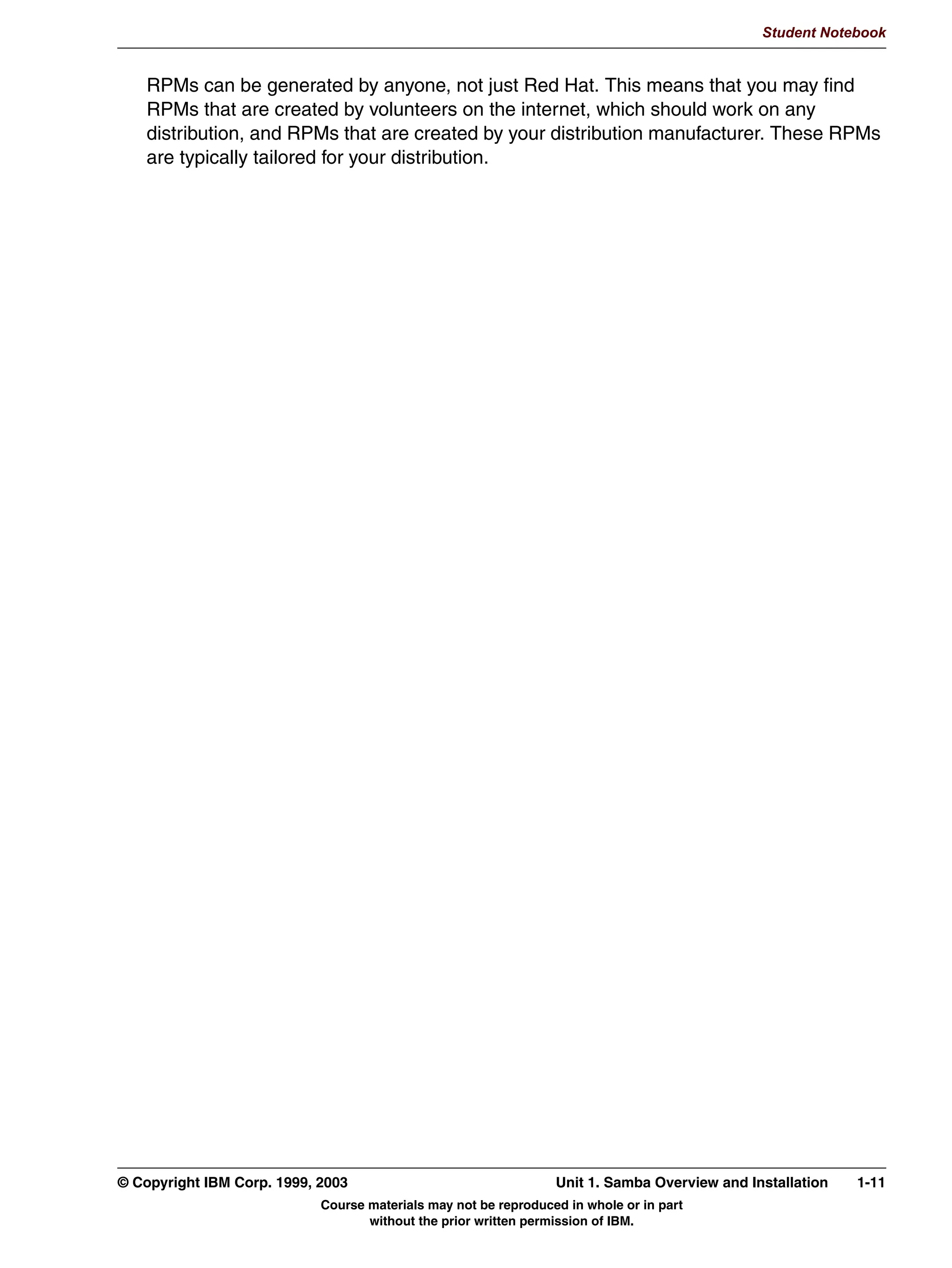 WHVWSDUP FKHFNV VQWD[ RI WKLV ILOH
               5HVWDUW 6DPED GDHPRQV DIWHU HGLWLQJ WKLV ILOH




         Figure 1-5. smb.conf Overview                                                                                  LX264.0


         Notes:
         The smb.conf file is the main configuration file of Samba. It is read by virtually all daemons
         and other tools. Depending on the way the distribution is installed, it can typically be found
         in /etc or /etc/samba.
         The file is organized like a Windows .INI file: It contains multiple sections which are
         identified with the section name in square brackets. Within each section you can specify
         various options which always have the layout keyword = value. Various keywords and
         values in Samba have synonyms and/or antonyms. For instance “public = yes” has the
         same meaning as “guest ok = true”, and “read only = yes” is the exact opposite of “writable
         = yes”.
         The first section in the smb.conf file has to be the [global] section. It may define a large
         number of global variables, which apply to all sections, daemons and/or tools. Some
         general examples are:
         netbios name                The netbios name of this system.
         workgroup                   The workgroup or domain that this system is a member of.


         © Copyright IBM Corp. 1999, 2003                                     Unit 1. Samba Overview and Installation      1-7
                                         Course materials may not be reproduced in whole or in part
                                                without the prior written permission of IBM.
 