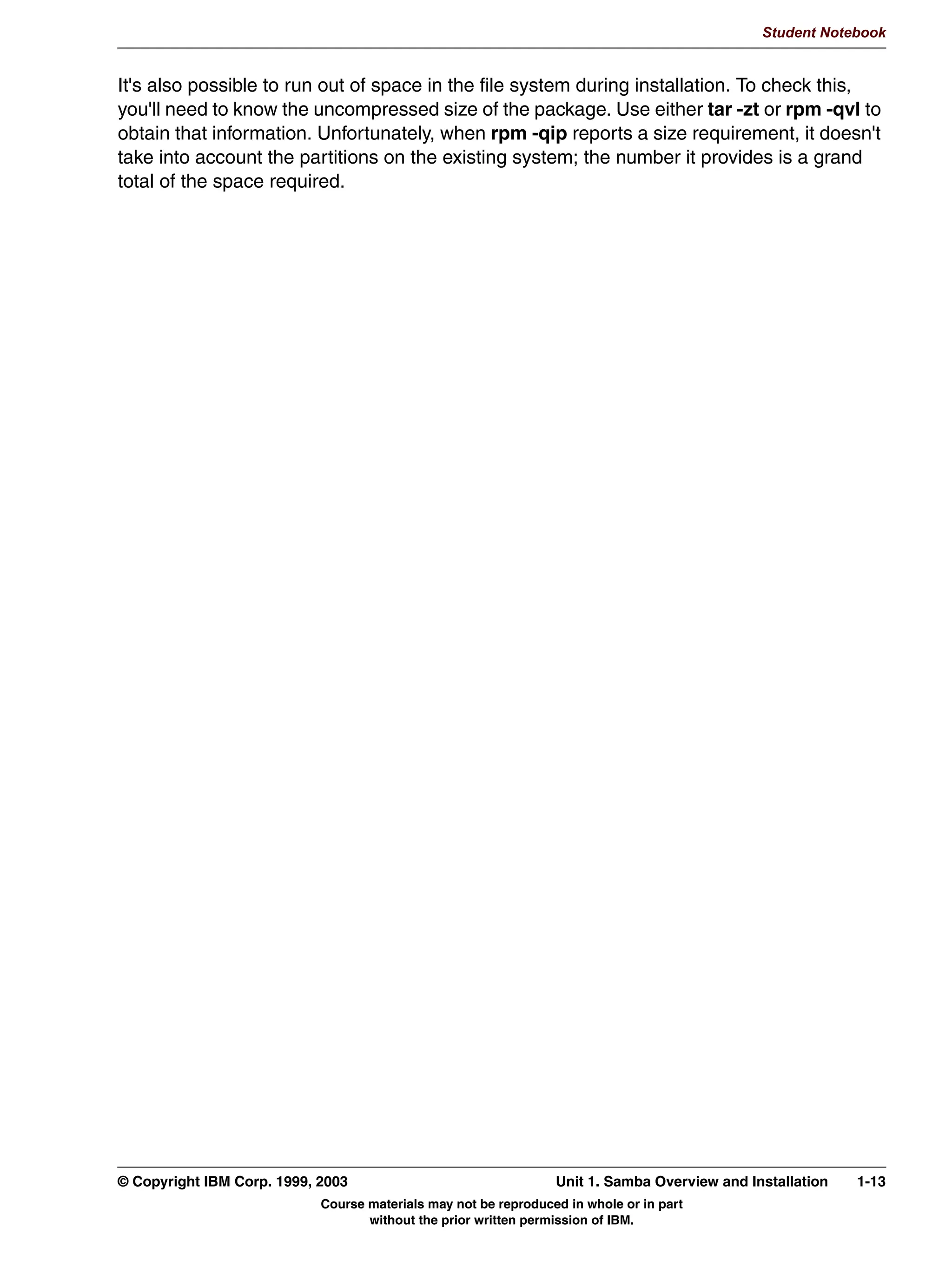 V1.2.2   BKM2MIF
                                                                                                             Student Notebook



Uempty
            6DPED ,QVWDOODWLRQ 2YHUYLHZ
               /RFDWH DQG GRZQORDG WKH VRIWZDUH
               6ROYH ILOH VVWHP FRQIOLFWV
               3HUIRUP WKH LQVWDOODWLRQ




         Figure 1-6. Samba Installation Overview                                                                          LX264.0


         Notes:
         Before installing the Samba package, we should take a look at just what installation
         includes.
         Installation is composed of a number of parts. First is the acquisition of the software.
         Second is to check the directories used for installation to determine if there are any
         conflicts with existing software, and to ensure that those directories will supply adequate
         space. And third, unpacking the software.
         These procedures will be discussed in more detail over the next few pages.




         © Copyright IBM Corp. 1999, 2003                                       Unit 1. Samba Overview and Installation      1-9
                                           Course materials may not be reproduced in whole or in part
                                                  without the prior written permission of IBM.
 