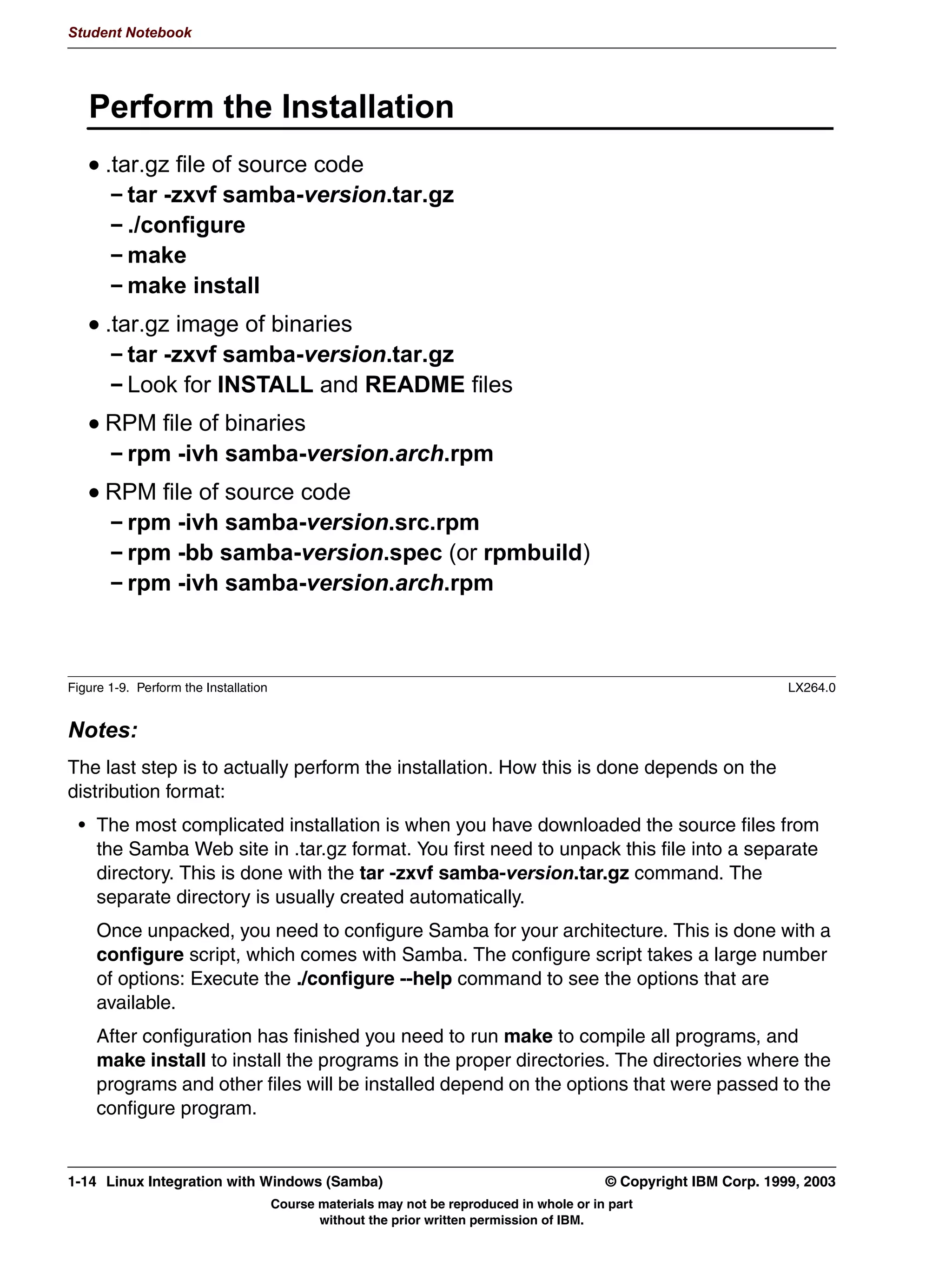 Student Notebook




   /RFDWLQJ WKH 6DPED 6RIWZDUH
      'LVWULEXWLRQ RSWLRQV
        ,QWHUQHW
        '520 '9'
      'LVWULEXWLRQ IRUPDWV
        WDUJ] ILOH RI VRXUFH FRGH
        WDUJ] ILOH RI ELQDULHV
        530 ILOH RI VRXUFH FRGH  JHQHULF
        530 ILOH RI ELQDULHV  JHQHULF
        530 ILOH RI VRXUFH FRGH  IURP RXU GLVWULEXWLRQ
        530 ILOH RI ELQDULHV  IURP RXU GLVWULEXWLRQ




Figure 1-7. Locating the Samba Software                                                                        LX264.0


Notes:
The first part of the installation involves locating the software. There are a number of ways
that software is distributed for the Linux system. Today, the main distribution channels are
Internet downloads and physical distribution on CD-ROM or DVD.
Samba can be distributed in various formats too:
 • The first is as a compressed TAR image of the source files. This is the way the Samba
   team makes Samba available. When using this method, you need to compile the
   sources yourself on your own system.
    Precompiled binaries are sometimes distributed as compressed TAR archives as well.
 • The Red Hat Package Manager (RPM) format is a very convenient way to distribute
   software. It is essentially a compressed cpio archive with additional information which
   defines prerequisite packages and versions, install and uninstall scripts, and so forth.
   These features allow the RPM packages to do a small amount of self-tailoring for the
   system they're being installed on. RPMs can be distributed containing either binaries or
   source code. Source code RPMs are usually called SRPMs.


1-10 Linux Integration with Windows (Samba)                                           © Copyright IBM Corp. 1999, 2003
                                 Course materials may not be reproduced in whole or in part
                                        without the prior written permission of IBM.
 