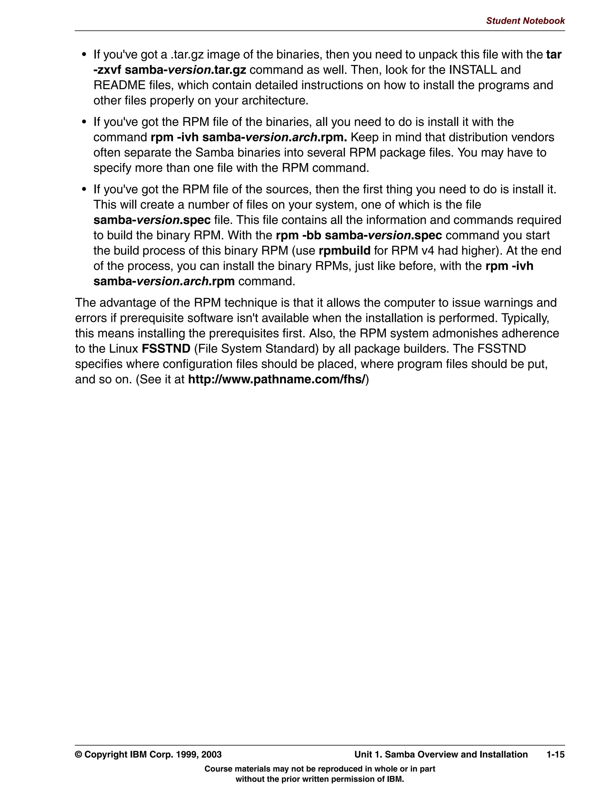 V1.2.2   BKM2MIF
                                                                                                       Student Notebook



Uempty       RPMs can be generated by anyone, not just Red Hat. This means that you may find
             RPMs that are created by volunteers on the internet, which should work on any
             distribution, and RPMs that are created by your distribution manufacturer. These RPMs
             are typically tailored for your distribution.




         © Copyright IBM Corp. 1999, 2003                                 Unit 1. Samba Overview and Installation   1-11
                                     Course materials may not be reproduced in whole or in part
                                            without the prior written permission of IBM.
 