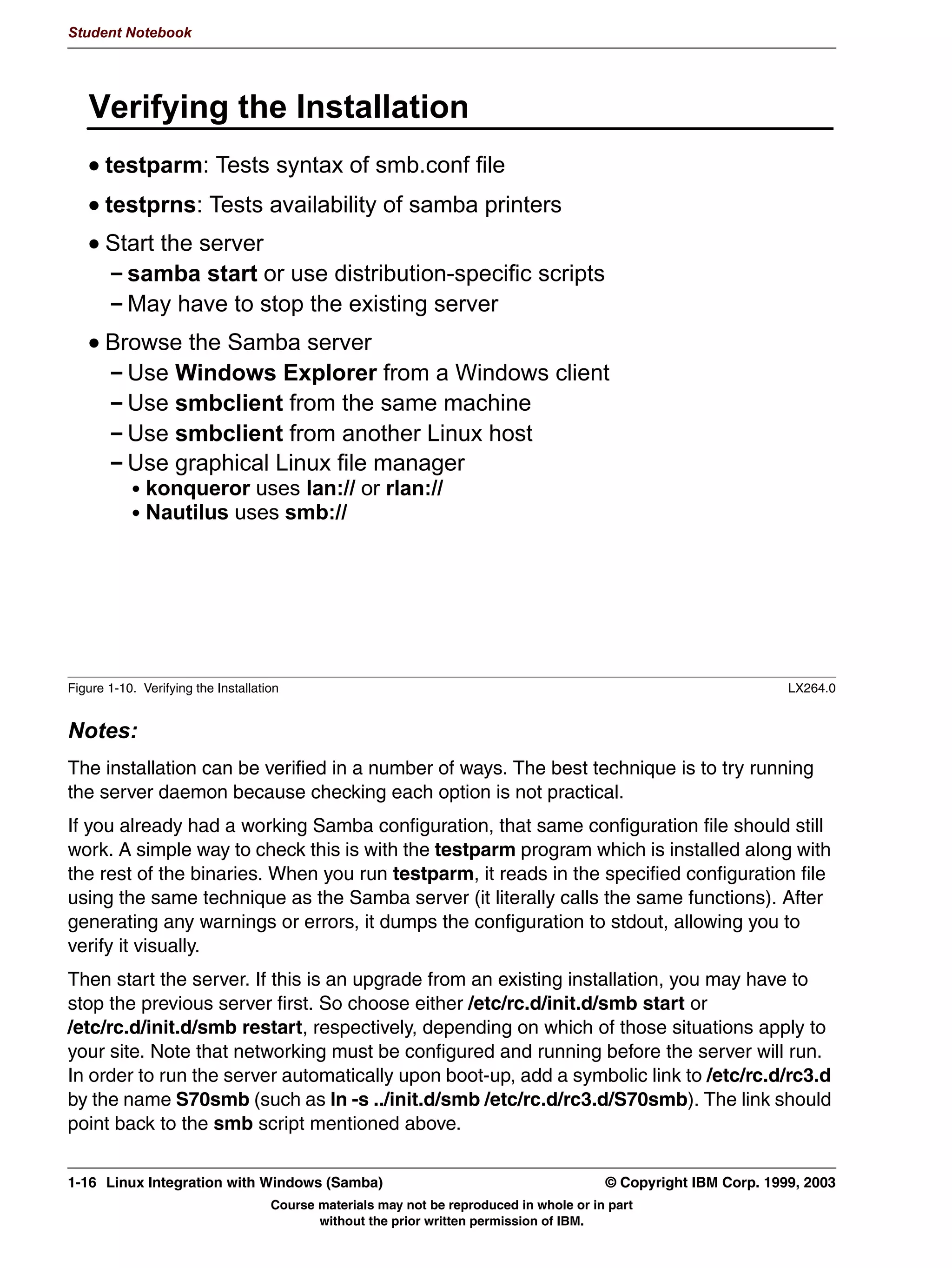 Student Notebook




   )LOH 6VWHP RQIOLFWV
      'LUHFWRULHV
        3UREOHPV ZLWK H[LVWLQJ GLUHFWRULHV
        'LIIHUHQW RZQHUVKLSSHUPLVVLRQV
      )LOHQDPHV
         3UREOHPV ZLWK H[LVWLQJ ILOHV
         'LIIHUHQW RZQHUVKLSSHUPLVVLRQV
      )LOH VVWHP IUHH VSDFH




Figure 1-8. File System Conflicts                                                                                 LX264.0


Notes:
The next step is to review the directories that will be used by the software to make sure that
those directories are not already in use and contain conflicting file names.
In most cases, this step isn't really necessary because most packages will store their files
into a subdirectory which is based on the name of the package. For example, Samba by
default stores its configuration file as /etc/smb.conf and user information as
/etc/smbusers -- it's unlikely that another package will use the same name. But it can
happen, and the experienced administrator knows how much easier it is to check in
advance than to repair the damage afterwards! But if a directory is unpacked with different
permissions than the directory that already exists, permission problems can occur when
applications try to access that directory.
For TAR images, using tar -ztvf pkgname.tgz will provide a list of the contents of the
image. Then that list should be compared against your system's current state.
For RPM images, you can use rpm -qip pkgname.rpm to see an overview of what the
package is and does, and it often contains installation information, if necessary. Otherwise,
you can use rpm -qlp pkgname.rpm to list the filenames included in the package.

1-12 Linux Integration with Windows (Samba)                                              © Copyright IBM Corp. 1999, 2003
                                    Course materials may not be reproduced in whole or in part
                                           without the prior written permission of IBM.
 