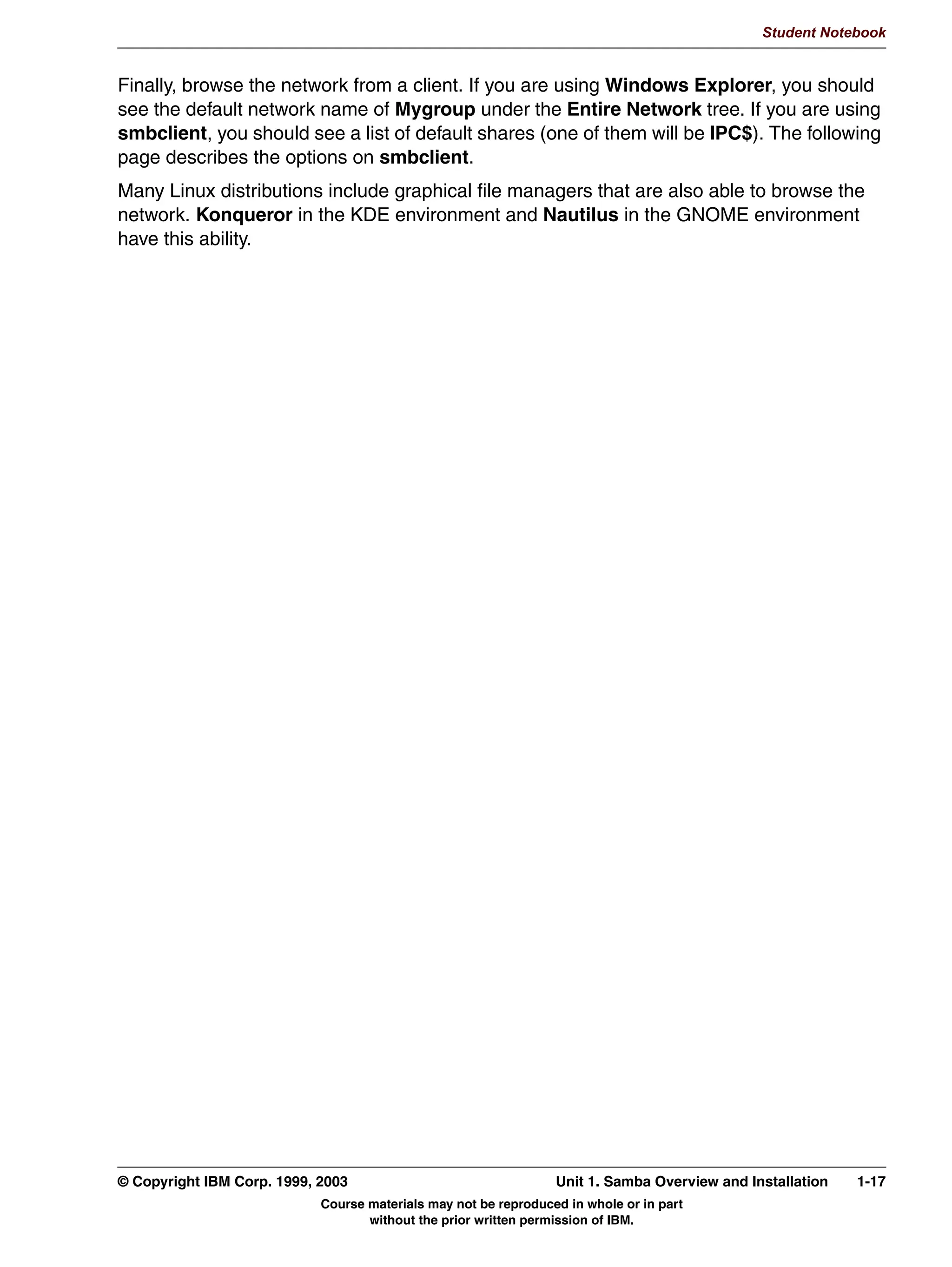 V1.2.2   BKM2MIF
                                                                                                       Student Notebook



Uempty   It's also possible to run out of space in the file system during installation. To check this,
         you'll need to know the uncompressed size of the package. Use either tar -zt or rpm -qvl to
         obtain that information. Unfortunately, when rpm -qip reports a size requirement, it doesn't
         take into account the partitions on the existing system; the number it provides is a grand
         total of the space required.




         © Copyright IBM Corp. 1999, 2003                                 Unit 1. Samba Overview and Installation   1-13
                                     Course materials may not be reproduced in whole or in part
                                            without the prior written permission of IBM.
 