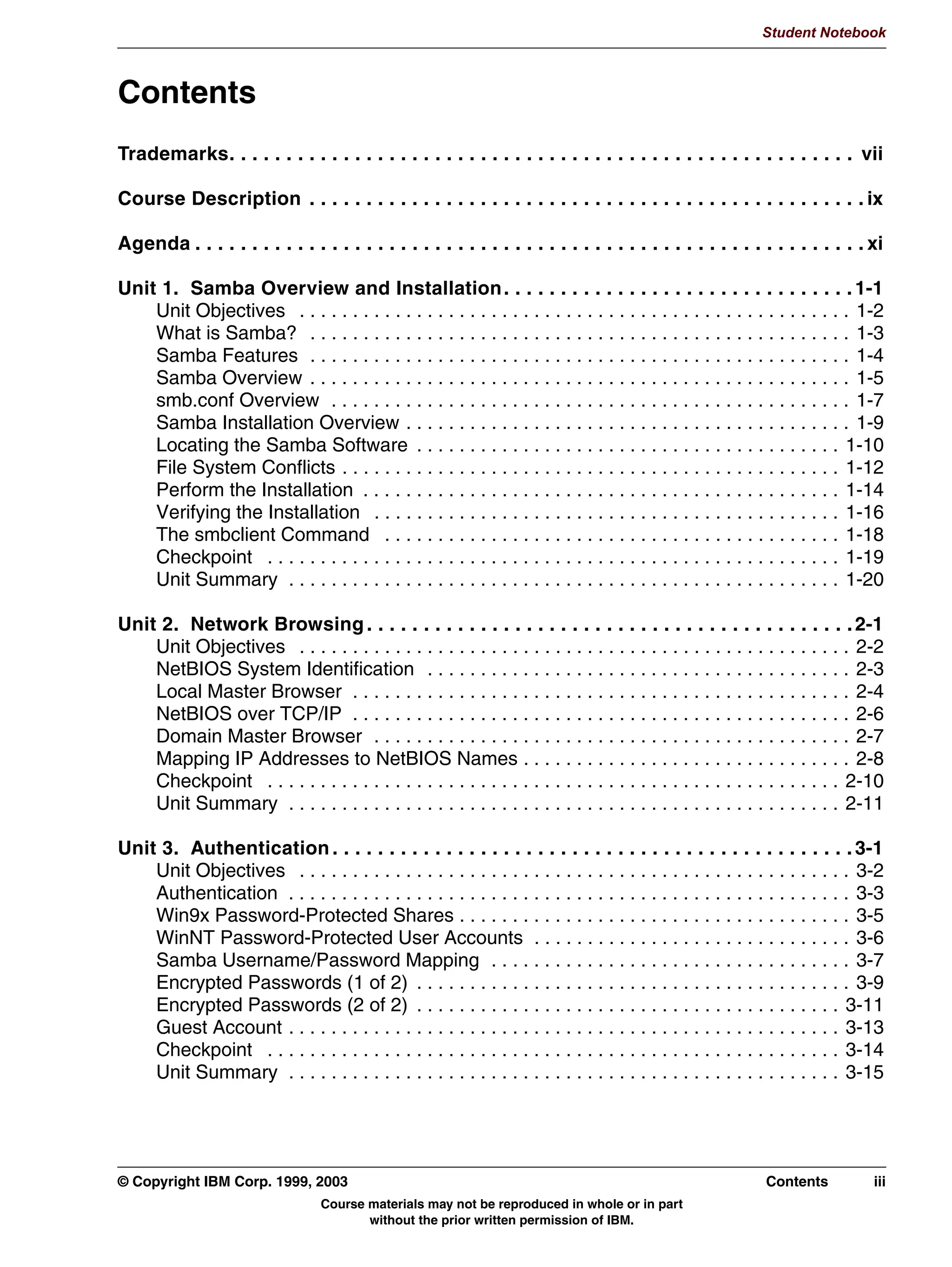 V1.2.2
                                                                                                                    Student Notebook



TOC      Contents
         Trademarks. . . . . . . . . . . . . . . . . . . . . . . . . . . . . . . . . . . . . . . . . . . . . . . . . . . . . . . vii

         Course Description . . . . . . . . . . . . . . . . . . . . . . . . . . . . . . . . . . . . . . . . . . . . . . . . . ix

         Agenda . . . . . . . . . . . . . . . . . . . . . . . . . . . . . . . . . . . . . . . . . . . . . . . . . . . . . . . . . . . xi

         Unit 1. Samba Overview and Installation . . . . . . . . . . . . . . . . . . . . . . . . . . . . . . . 1-1
             Unit Objectives . . . . . . . . . . . . . . . . . . . . . . . . . . . . . . . . . . . . . . . . . . . . . . . . . . . . 1-2
             What is Samba? . . . . . . . . . . . . . . . . . . . . . . . . . . . . . . . . . . . . . . . . . . . . . . . . . . . 1-3
             Samba Features . . . . . . . . . . . . . . . . . . . . . . . . . . . . . . . . . . . . . . . . . . . . . . . . . . . 1-4
             Samba Overview . . . . . . . . . . . . . . . . . . . . . . . . . . . . . . . . . . . . . . . . . . . . . . . . . . . 1-5
             smb.conf Overview . . . . . . . . . . . . . . . . . . . . . . . . . . . . . . . . . . . . . . . . . . . . . . . . . 1-7
             Samba Installation Overview . . . . . . . . . . . . . . . . . . . . . . . . . . . . . . . . . . . . . . . . . . 1-9
             Locating the Samba Software . . . . . . . . . . . . . . . . . . . . . . . . . . . . . . . . . . . . . . . . 1-10
             File System Conflicts . . . . . . . . . . . . . . . . . . . . . . . . . . . . . . . . . . . . . . . . . . . . . . . 1-12
             Perform the Installation . . . . . . . . . . . . . . . . . . . . . . . . . . . . . . . . . . . . . . . . . . . . . 1-14
             Verifying the Installation . . . . . . . . . . . . . . . . . . . . . . . . . . . . . . . . . . . . . . . . . . . . 1-16
             The smbclient Command . . . . . . . . . . . . . . . . . . . . . . . . . . . . . . . . . . . . . . . . . . . 1-18
             Checkpoint . . . . . . . . . . . . . . . . . . . . . . . . . . . . . . . . . . . . . . . . . . . . . . . . . . . . . . 1-19
             Unit Summary . . . . . . . . . . . . . . . . . . . . . . . . . . . . . . . . . . . . . . . . . . . . . . . . . . . . 1-20

         Unit 2. Network Browsing . . . . . . . . . . . . . . . . . . . . . . . . . . . . . . . . . . . . . . . . . . . 2-1
             Unit Objectives . . . . . . . . . . . . . . . . . . . . . . . . . . . . . . . . . . . . . . . . . . . . . . . . . . . . 2-2
             NetBIOS System Identification . . . . . . . . . . . . . . . . . . . . . . . . . . . . . . . . . . . . . . . . 2-3
             Local Master Browser . . . . . . . . . . . . . . . . . . . . . . . . . . . . . . . . . . . . . . . . . . . . . . . 2-4
             NetBIOS over TCP/IP . . . . . . . . . . . . . . . . . . . . . . . . . . . . . . . . . . . . . . . . . . . . . . . 2-6
             Domain Master Browser . . . . . . . . . . . . . . . . . . . . . . . . . . . . . . . . . . . . . . . . . . . . . 2-7
             Mapping IP Addresses to NetBIOS Names . . . . . . . . . . . . . . . . . . . . . . . . . . . . . . . 2-8
             Checkpoint . . . . . . . . . . . . . . . . . . . . . . . . . . . . . . . . . . . . . . . . . . . . . . . . . . . . . . 2-10
             Unit Summary . . . . . . . . . . . . . . . . . . . . . . . . . . . . . . . . . . . . . . . . . . . . . . . . . . . . 2-11

         Unit 3. Authentication . . . . . . . . . . . . . . . . . . . . . . . . . . . . . . . . . . . . . . . . . . . . . . 3-1
             Unit Objectives . . . . . . . . . . . . . . . . . . . . . . . . . . . . . . . . . . . . . . . . . . . . . . . . . . . . 3-2
             Authentication . . . . . . . . . . . . . . . . . . . . . . . . . . . . . . . . . . . . . . . . . . . . . . . . . . . . . 3-3
             Win9x Password-Protected Shares . . . . . . . . . . . . . . . . . . . . . . . . . . . . . . . . . . . . . 3-5
             WinNT Password-Protected User Accounts . . . . . . . . . . . . . . . . . . . . . . . . . . . . . . 3-6
             Samba Username/Password Mapping . . . . . . . . . . . . . . . . . . . . . . . . . . . . . . . . . . 3-7
             Encrypted Passwords (1 of 2) . . . . . . . . . . . . . . . . . . . . . . . . . . . . . . . . . . . . . . . . . 3-9
             Encrypted Passwords (2 of 2) . . . . . . . . . . . . . . . . . . . . . . . . . . . . . . . . . . . . . . . . 3-11
             Guest Account . . . . . . . . . . . . . . . . . . . . . . . . . . . . . . . . . . . . . . . . . . . . . . . . . . . . 3-13
             Checkpoint . . . . . . . . . . . . . . . . . . . . . . . . . . . . . . . . . . . . . . . . . . . . . . . . . . . . . . 3-14
             Unit Summary . . . . . . . . . . . . . . . . . . . . . . . . . . . . . . . . . . . . . . . . . . . . . . . . . . . . 3-15




         © Copyright IBM Corp. 1999, 2003                                                                            Contents          iii
                                          Course materials may not be reproduced in whole or in part
                                                 without the prior written permission of IBM.
 