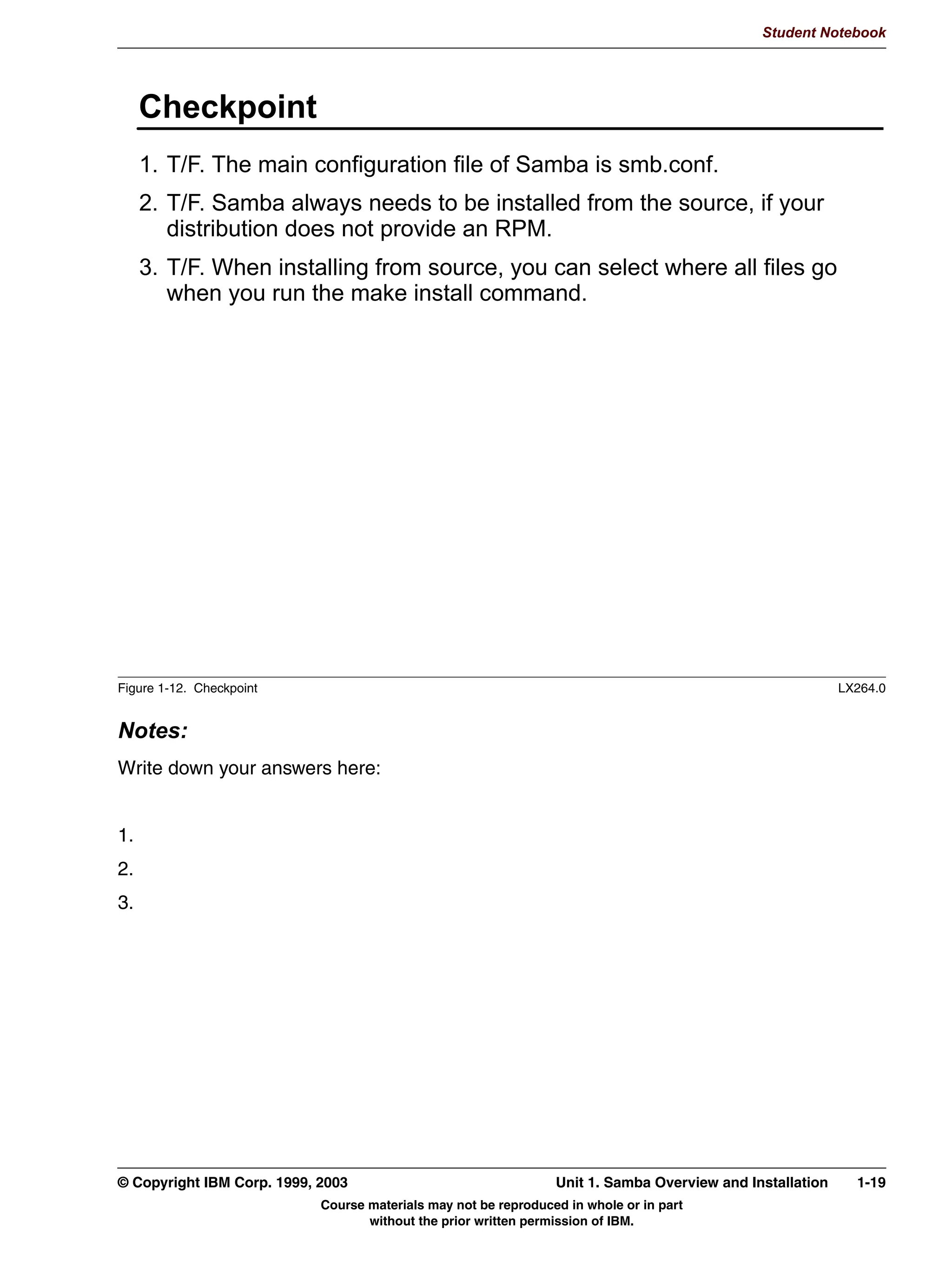 USP LYK VDPEDYHUVLRQDUFKUSP



Figure 1-9. Perform the Installation                                                                                 LX264.0


Notes:
The last step is to actually perform the installation. How this is done depends on the
distribution format:
 • The most complicated installation is when you have downloaded the source files from
   the Samba Web site in .tar.gz format. You first need to unpack this file into a separate
   directory. This is done with the tar -zxvf samba-version.tar.gz command. The
   separate directory is usually created automatically.
     Once unpacked, you need to configure Samba for your architecture. This is done with a
     configure script, which comes with Samba. The configure script takes a large number
     of options: Execute the ./configure --help command to see the options that are
     available.
     After configuration has finished you need to run make to compile all programs, and
     make install to install the programs in the proper directories. The directories where the
     programs and other files will be installed depend on the options that were passed to the
     configure program.


1-14 Linux Integration with Windows (Samba)                                                 © Copyright IBM Corp. 1999, 2003
                                       Course materials may not be reproduced in whole or in part
                                              without the prior written permission of IBM.
 