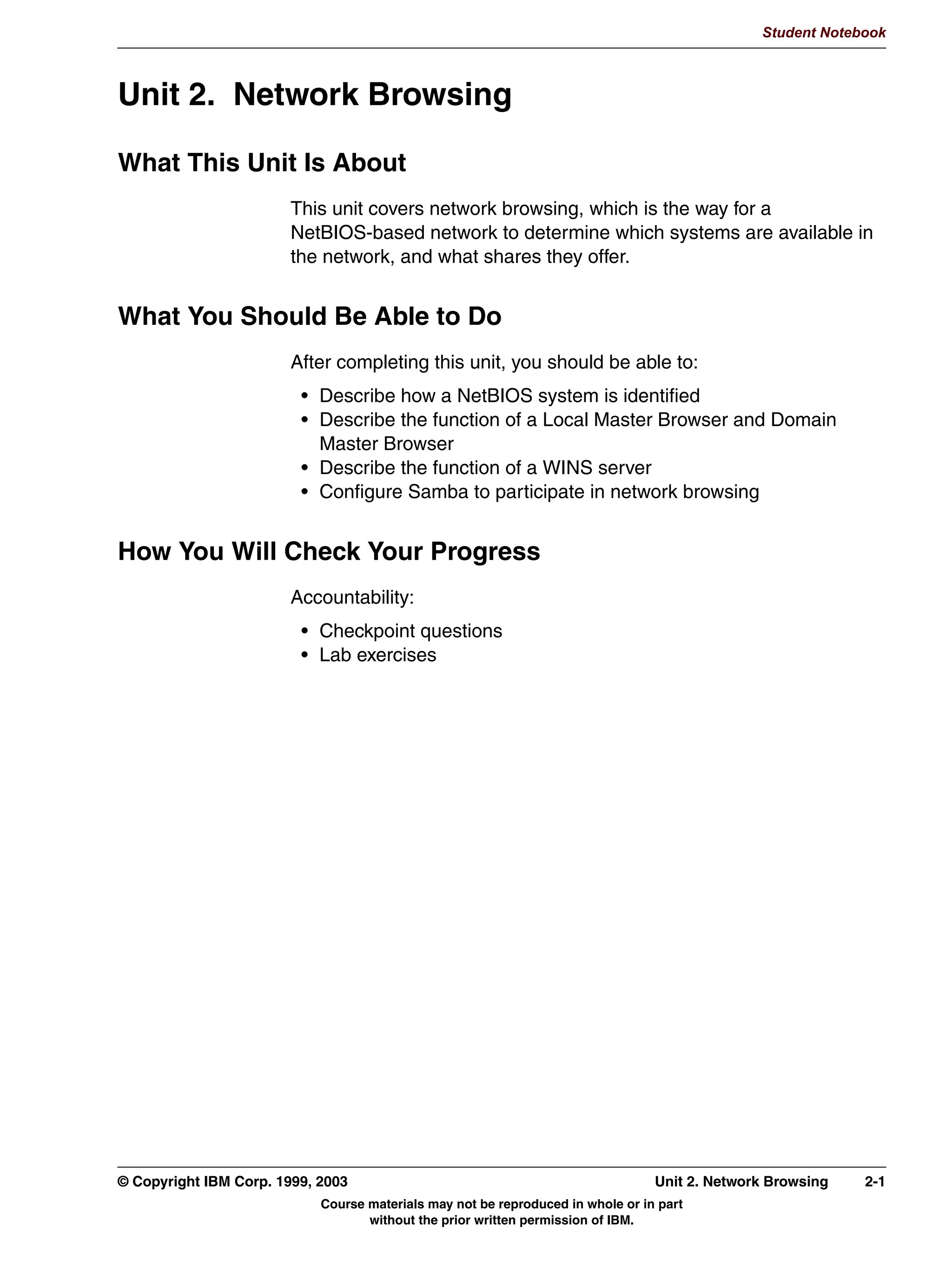Student Notebook




   9HULILQJ WKH ,QVWDOODWLRQ
      WHVWSDUP 7HVWV VQWD[ RI VPEFRQI ILOH
      WHVWSUQV 7HVWV DYDLODELOLW RI VDPED SULQWHUV
      6WDUW WKH VHUYHU
        VDPED VWDUW RU XVH GLVWULEXWLRQVSHFLILF VFULSWV
        0D KDYH WR VWRS WKH H[LVWLQJ VHUYHU
      %URZVH WKH 6DPED VHUYHU
        8VH :LQGRZV ([SORUHU IURP D :LQGRZV FOLHQW
        8VH VPEFOLHQW IURP WKH VDPH PDFKLQH
        8VH VPEFOLHQW IURP DQRWKHU /LQX[ KRVW
        8VH JUDSKLFDO /LQX[ ILOH PDQDJHU
              NRQTXHURU XVHV ODQ RU UODQ
              1DXWLOXV XVHV VPE




Figure 1-10. Verifying the Installation                                                                            LX264.0


Notes:
The installation can be verified in a number of ways. The best technique is to try running
the server daemon because checking each option is not practical.
If you already had a working Samba configuration, that same configuration file should still
work. A simple way to check this is with the testparm program which is installed along with
the rest of the binaries. When you run testparm, it reads in the specified configuration file
using the same technique as the Samba server (it literally calls the same functions). After
generating any warnings or errors, it dumps the configuration to stdout, allowing you to
verify it visually.
Then start the server. If this is an upgrade from an existing installation, you may have to
stop the previous server first. So choose either /etc/rc.d/init.d/smb start or
/etc/rc.d/init.d/smb restart, respectively, depending on which of those situations apply to
your site. Note that networking must be configured and running before the server will run.
In order to run the server automatically upon boot-up, add a symbolic link to /etc/rc.d/rc3.d
by the name S70smb (such as ln -s ../init.d/smb /etc/rc.d/rc3.d/S70smb). The link should
point back to the smb script mentioned above.

1-16 Linux Integration with Windows (Samba)                                               © Copyright IBM Corp. 1999, 2003
                                     Course materials may not be reproduced in whole or in part
                                            without the prior written permission of IBM.
 