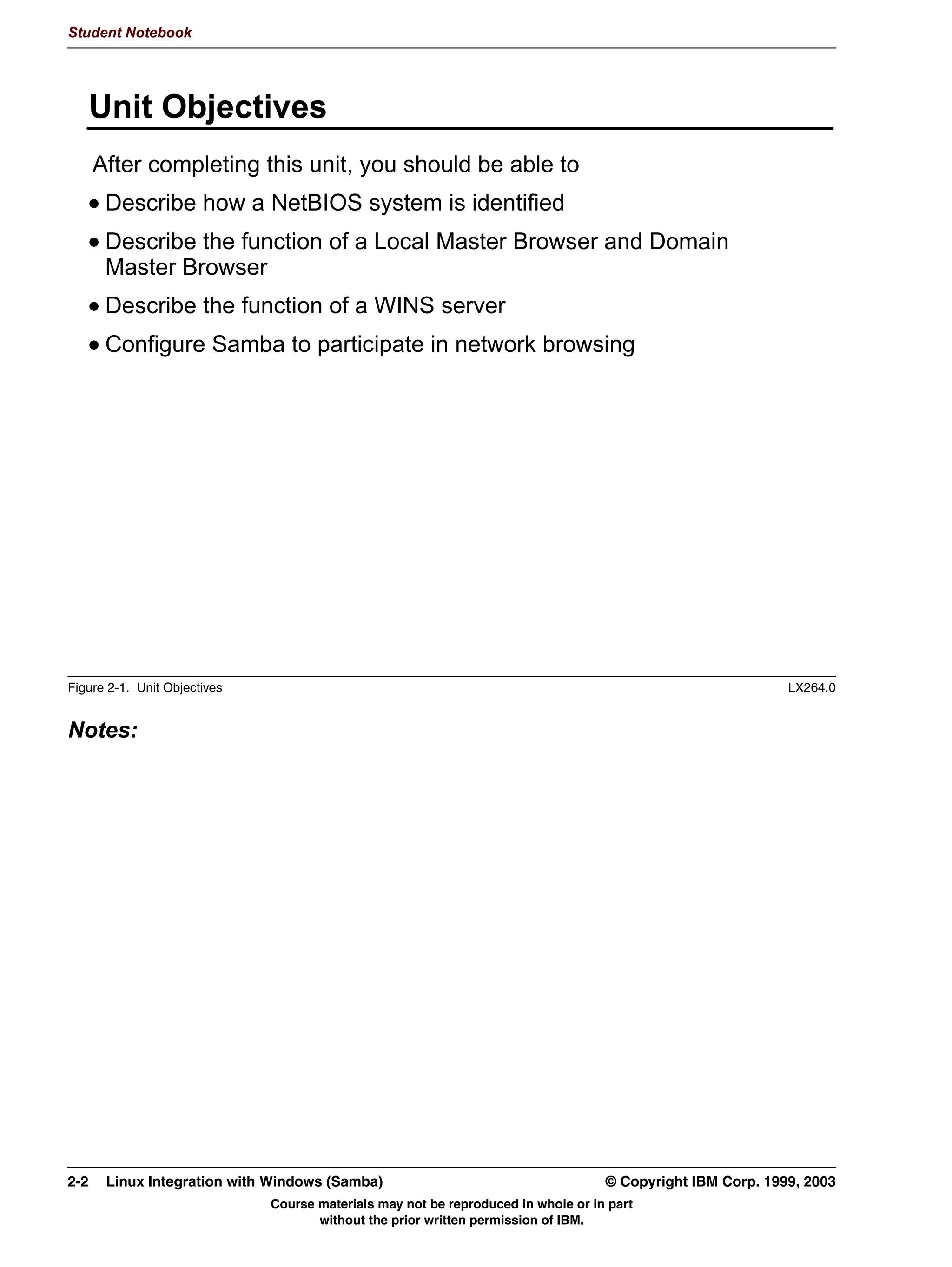 V1.2.2   BKM2MIF
                                                                                                       Student Notebook



Uempty   Finally, browse the network from a client. If you are using Windows Explorer, you should
         see the default network name of Mygroup under the Entire Network tree. If you are using
         smbclient, you should see a list of default shares (one of them will be IPC$). The following
         page describes the options on smbclient.
         Many Linux distributions include graphical file managers that are also able to browse the
         network. Konqueror in the KDE environment and Nautilus in the GNOME environment
         have this ability.




         © Copyright IBM Corp. 1999, 2003                                 Unit 1. Samba Overview and Installation   1-17
                                     Course materials may not be reproduced in whole or in part
                                            without the prior written permission of IBM.
 