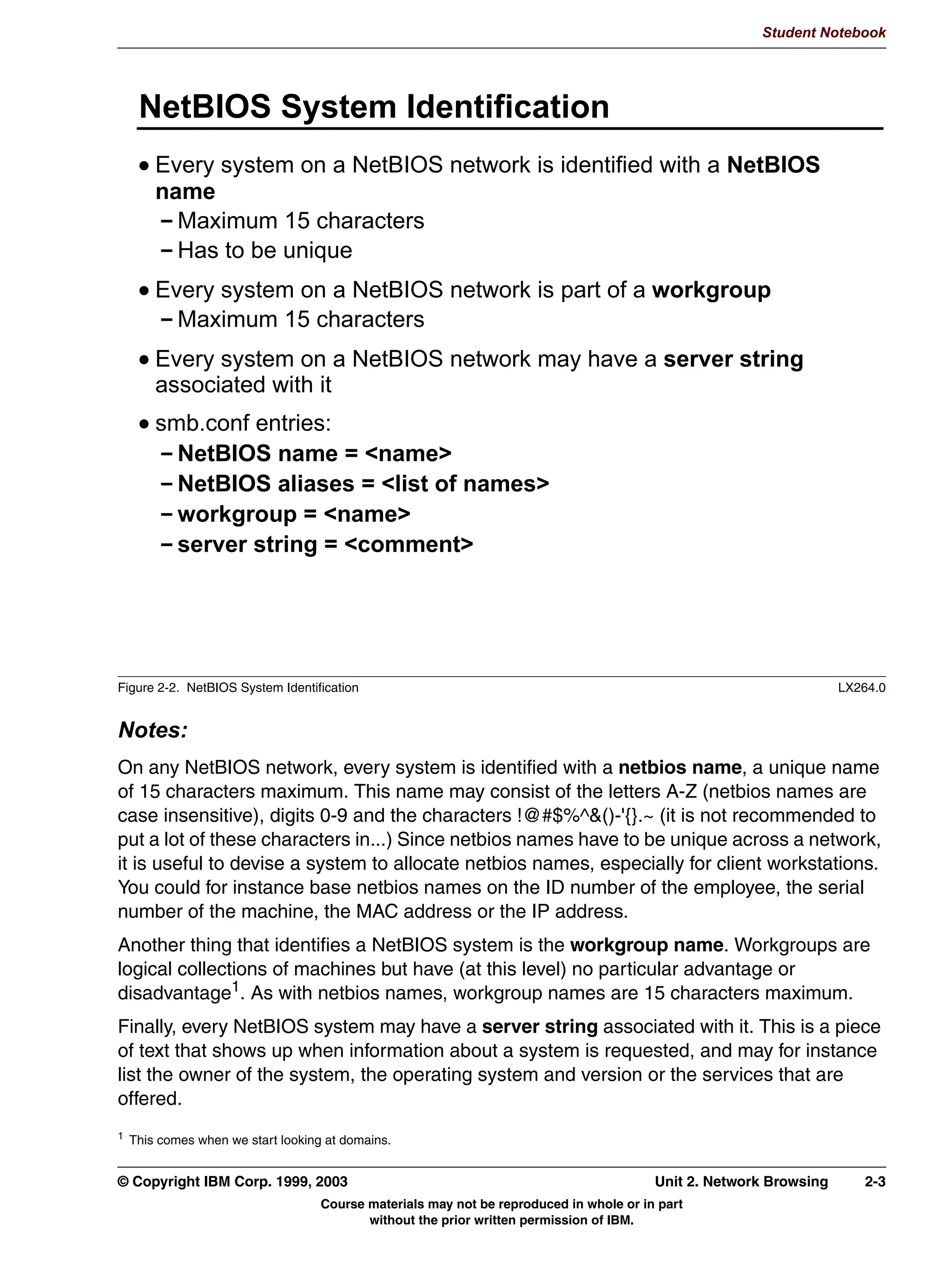 Student Notebook




   7KH VPEFOLHQW RPPDQG
     VPEFOLHQW / 6HUYHU1DPH ^1_8 8VHU1DPH`
      /RJV RQ WR 6HUYHU1DPH DV D JXHVW RU DV 8VHU1DPH DQG OLVWV
      LQIRUPDWLRQ DERXW WKH VHUYHU
      6HUYHU1DPH LV WKH 1HW%,26 QDPH RI WKH PDFKLQH RU WKH /LQX[
      KRVW QDPH LI WKH 1HW%,26 QDPH KDVQ
W EHHQ FRQILJXUHG
     VPEFOLHQW 6HUYHU1DPHVKDUH ^1_8 8VHU1DPH`
      3URYLGHV DQ LQWHUDFWLYH IWSOLNH ILOH WUDQVIHU VHVVLRQ
      /RJ RQ WR 6HUYHU1DPH DV JXHVW RU DV 8VHU1DPH
      RQQHFWV WR VKDUH
      6KRXOG UHFHLYH DQ LQWHUDFWLYH VPE! SURPSW ZKLFK DFFHSWV
      IWSVWOH FRPPDQGV OV GLU JHW SXW 




Figure 1-11. The smbclient Command                                                                           LX264.0


Notes:
This command comes with the Samba package. It is used as the Linux client for connecting
to SMB shares.
The first version given above logs in to the Samba server as the guest account (discussed
more in the next unit) and lists the resources available on that server.
The second version of the command provides an interactive session, similar to the one that
ftp provides. Once connected, the user can issue get and put commands to retrieve or
send files.
The -L option should be used to determine if the Samba server is even running and
listening for network requests. The version that connects to a share name will determine if
specific shares are configured correctly. The default is for users’ home directories to be
automatically shared by Samba, so the above command should function correctly. In later
units, we'll learn how to add additional shares, both disk space and printers.




1-18 Linux Integration with Windows (Samba)                                         © Copyright IBM Corp. 1999, 2003
                               Course materials may not be reproduced in whole or in part
                                      without the prior written permission of IBM.
 