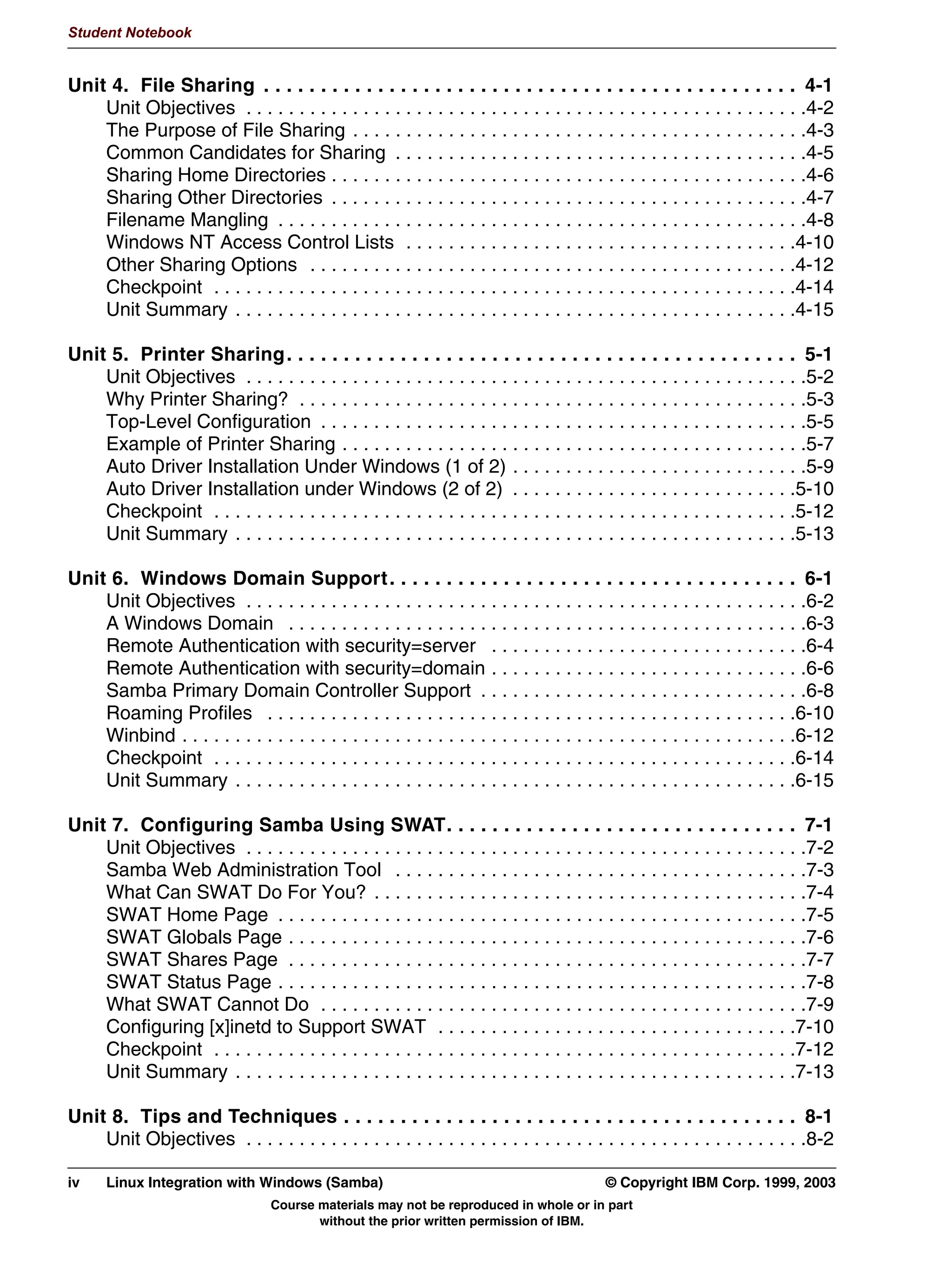 Student Notebook


Unit 4. File Sharing . . . . . . . . . . . . . . . . . . . . . . . . . . . . . . . . . . . . . . . . . . . . . . . 4-1
    Unit Objectives . . . . . . . . . . . . . . . . . . . . . . . . . . . . . . . . . . . . . . . . . . . . . . . . . . . . .4-2
    The Purpose of File Sharing . . . . . . . . . . . . . . . . . . . . . . . . . . . . . . . . . . . . . . . . . . .4-3
    Common Candidates for Sharing . . . . . . . . . . . . . . . . . . . . . . . . . . . . . . . . . . . . . . .4-5
    Sharing Home Directories . . . . . . . . . . . . . . . . . . . . . . . . . . . . . . . . . . . . . . . . . . . . .4-6
    Sharing Other Directories . . . . . . . . . . . . . . . . . . . . . . . . . . . . . . . . . . . . . . . . . . . . .4-7
    Filename Mangling . . . . . . . . . . . . . . . . . . . . . . . . . . . . . . . . . . . . . . . . . . . . . . . . . .4-8
    Windows NT Access Control Lists . . . . . . . . . . . . . . . . . . . . . . . . . . . . . . . . . . . . .4-10
    Other Sharing Options . . . . . . . . . . . . . . . . . . . . . . . . . . . . . . . . . . . . . . . . . . . . . .4-12
    Checkpoint . . . . . . . . . . . . . . . . . . . . . . . . . . . . . . . . . . . . . . . . . . . . . . . . . . . . . . .4-14
    Unit Summary . . . . . . . . . . . . . . . . . . . . . . . . . . . . . . . . . . . . . . . . . . . . . . . . . . . . .4-15

Unit 5. Printer Sharing . . . . . . . . . . . . . . . . . . . . . . . . . . . . . . . . . . . . . . . . . . . . . 5-1
    Unit Objectives . . . . . . . . . . . . . . . . . . . . . . . . . . . . . . . . . . . . . . . . . . . . . . . . . . . . .5-2
    Why Printer Sharing? . . . . . . . . . . . . . . . . . . . . . . . . . . . . . . . . . . . . . . . . . . . . . . . .5-3
    Top-Level Configuration . . . . . . . . . . . . . . . . . . . . . . . . . . . . . . . . . . . . . . . . . . . . . .5-5
    Example of Printer Sharing . . . . . . . . . . . . . . . . . . . . . . . . . . . . . . . . . . . . . . . . . . . .5-7
    Auto Driver Installation Under Windows (1 of 2) . . . . . . . . . . . . . . . . . . . . . . . . . . . .5-9
    Auto Driver Installation under Windows (2 of 2) . . . . . . . . . . . . . . . . . . . . . . . . . . .5-10
    Checkpoint . . . . . . . . . . . . . . . . . . . . . . . . . . . . . . . . . . . . . . . . . . . . . . . . . . . . . . .5-12
    Unit Summary . . . . . . . . . . . . . . . . . . . . . . . . . . . . . . . . . . . . . . . . . . . . . . . . . . . . .5-13

Unit 6. Windows Domain Support . . . . . . . . . . . . . . . . . . . . . . . . . . . . . . . . . . . . 6-1
    Unit Objectives . . . . . . . . . . . . . . . . . . . . . . . . . . . . . . . . . . . . . . . . . . . . . . . . . . . . .6-2
    A Windows Domain . . . . . . . . . . . . . . . . . . . . . . . . . . . . . . . . . . . . . . . . . . . . . . . . .6-3
    Remote Authentication with security=server . . . . . . . . . . . . . . . . . . . . . . . . . . . . . .6-4
    Remote Authentication with security=domain . . . . . . . . . . . . . . . . . . . . . . . . . . . . . .6-6
    Samba Primary Domain Controller Support . . . . . . . . . . . . . . . . . . . . . . . . . . . . . . .6-8
    Roaming Profiles . . . . . . . . . . . . . . . . . . . . . . . . . . . . . . . . . . . . . . . . . . . . . . . . . .6-10
    Winbind . . . . . . . . . . . . . . . . . . . . . . . . . . . . . . . . . . . . . . . . . . . . . . . . . . . . . . . . . .6-12
    Checkpoint . . . . . . . . . . . . . . . . . . . . . . . . . . . . . . . . . . . . . . . . . . . . . . . . . . . . . . .6-14
    Unit Summary . . . . . . . . . . . . . . . . . . . . . . . . . . . . . . . . . . . . . . . . . . . . . . . . . . . . .6-15

Unit 7. Configuring Samba Using SWAT. . . . . . . . . . . . . . . . . . . . . . . . . . . . . . . 7-1
    Unit Objectives . . . . . . . . . . . . . . . . . . . . . . . . . . . . . . . . . . . . . . . . . . . . . . . . . . . . .7-2
    Samba Web Administration Tool . . . . . . . . . . . . . . . . . . . . . . . . . . . . . . . . . . . . . . .7-3
    What Can SWAT Do For You? . . . . . . . . . . . . . . . . . . . . . . . . . . . . . . . . . . . . . . . . .7-4
    SWAT Home Page . . . . . . . . . . . . . . . . . . . . . . . . . . . . . . . . . . . . . . . . . . . . . . . . . .7-5
    SWAT Globals Page . . . . . . . . . . . . . . . . . . . . . . . . . . . . . . . . . . . . . . . . . . . . . . . . .7-6
    SWAT Shares Page . . . . . . . . . . . . . . . . . . . . . . . . . . . . . . . . . . . . . . . . . . . . . . . . .7-7
    SWAT Status Page . . . . . . . . . . . . . . . . . . . . . . . . . . . . . . . . . . . . . . . . . . . . . . . . . .7-8
    What SWAT Cannot Do . . . . . . . . . . . . . . . . . . . . . . . . . . . . . . . . . . . . . . . . . . . . . .7-9
    Configuring [x]inetd to Support SWAT . . . . . . . . . . . . . . . . . . . . . . . . . . . . . . . . . .7-10
    Checkpoint . . . . . . . . . . . . . . . . . . . . . . . . . . . . . . . . . . . . . . . . . . . . . . . . . . . . . . .7-12
    Unit Summary . . . . . . . . . . . . . . . . . . . . . . . . . . . . . . . . . . . . . . . . . . . . . . . . . . . . .7-13

Unit 8. Tips and Techniques . . . . . . . . . . . . . . . . . . . . . . . . . . . . . . . . . . . . . . . . 8-1
    Unit Objectives . . . . . . . . . . . . . . . . . . . . . . . . . . . . . . . . . . . . . . . . . . . . . . . . . . . . .8-2

iv    Linux Integration with Windows (Samba)                                               © Copyright IBM Corp. 1999, 2003
                                  Course materials may not be reproduced in whole or in part
                                         without the prior written permission of IBM.
 