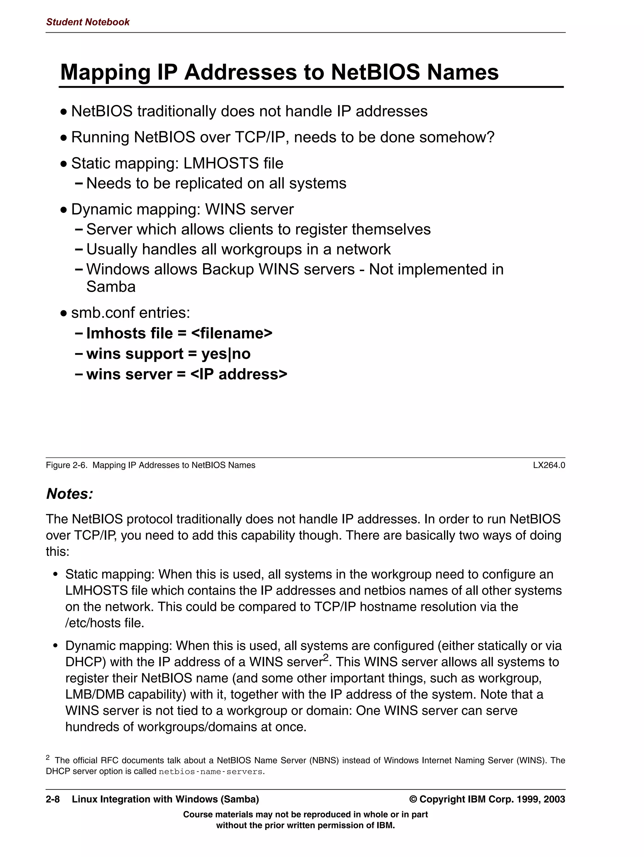 V1.2.2   BKM2MIF
                                                                                                                Student Notebook



Uempty
              1HW%,26 6VWHP ,GHQWLILFDWLRQ
                 (YHU VVWHP RQ D 1HW%,26 QHWZRUN LV LGHQWLILHG ZLWK D 1HW%,26
                 QDPH
                   0D[LPXP  FKDUDFWHUV
                   +DV WR EH XQLTXH
                 (YHU VVWHP RQ D 1HW%,26 QHWZRUN LV SDUW RI D ZRUNJURXS
                   0D[LPXP  FKDUDFWHUV
                 (YHU VVWHP RQ D 1HW%,26 QHWZRUN PD KDYH D VHUYHU VWULQJ
                 DVVRFLDWHG ZLWK LW
                 VPEFRQI HQWULHV
                   1HW%,26 QDPH QDPH!
                   1HW%,26 DOLDVHV OLVW RI QDPHV!
                   ZRUNJURXS QDPH!
                   VHUYHU VWULQJ FRPPHQW!




         Figure 2-2. NetBIOS System Identification                                                                           LX264.0


         Notes:
         On any NetBIOS network, every system is identified with a netbios name, a unique name
         of 15 characters maximum. This name may consist of the letters A-Z (netbios names are
         case insensitive), digits 0-9 and the characters !@#$%^()-'{}.~ (it is not recommended to
         put a lot of these characters in...) Since netbios names have to be unique across a network,
         it is useful to devise a system to allocate netbios names, especially for client workstations.
         You could for instance base netbios names on the ID number of the employee, the serial
         number of the machine, the MAC address or the IP address.
         Another thing that identifies a NetBIOS system is the workgroup name. Workgroups are
         logical collections of machines but have (at this level) no particular advantage or
         disadvantage1. As with netbios names, workgroup names are 15 characters maximum.
         Finally, every NetBIOS system may have a server string associated with it. This is a piece
         of text that shows up when information about a system is requested, and may for instance
         list the owner of the system, the operating system and version or the services that are
         offered.
         1   This comes when we start looking at domains.


         © Copyright IBM Corp. 1999, 2003                                                         Unit 2. Network Browsing      2-3
                                             Course materials may not be reproduced in whole or in part
                                                    without the prior written permission of IBM.
 