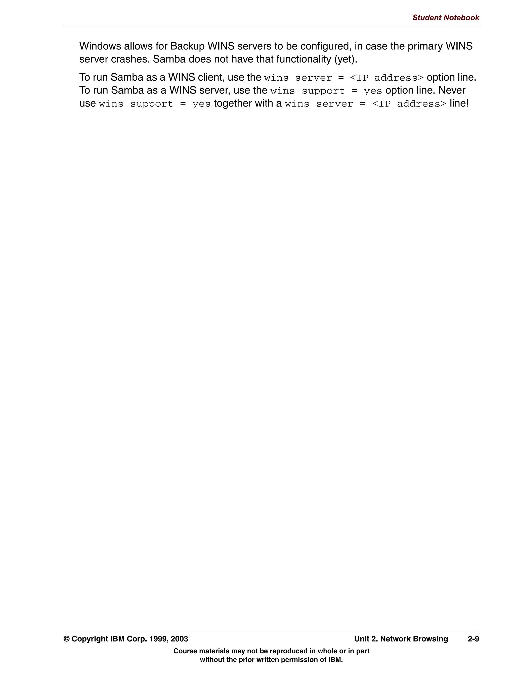 Student Notebook




      /RFDO 0DVWHU %URZVHU
       (YHU ZRUNJURXS HOHFWV D /RFDO 0DVWHU %URZVHU
         6VWHP ZLWK KLJKHVW 26 OHYHO
         6VWHP ZLWK KLJKHVW XSWLPH
         HUWDLQ VVWHPV PD IRUFH /0% HOHFWLRQV HYHQ LI DQ /0% LV
         DOUHDG WKHUH
       7KH /0% FROOHFWV LQIRUPDWLRQ DERXW WKH ZRUNJURXS
         0DFKLQHV LQ ZRUNJURXS
         6KDUHV IRU HDFK PDFKLQH
       VPEFRQI HQWULHV
         /RFDO PDVWHU HV_QR
         3UHIHUUHG PDVWHU HV_QR
         26 OHYHO QXPEHU!

                                                                 /0%

                                             KRVW$              KRVW$            KRVW$           KRVW$



Figure 2-3. Local Master Browser                                                                                 LX264.0


Notes:
When a system is turned on, it announces itself to the world using a broadcast message. It
would be a waste of resources if every system attempted to keep track of every other
system in the network. That's why the network is logically divided into workgroups. In each
workgroup, one system is elected Local Master Browser (LMB). This system keeps track
of all systems in the workgroup and the shares they offer.
The election process works roughly as follows:
 • When a system is turned on, it sends a message requesting the name of the LMB for a
   given workgroup. If an LMB exists, the system registers itself with the LMB.
 • If no LMB yet exists, the system initiates browser elections. In principle, all systems in
   the workgroup will automatically take part in these elections, and the system that has
   the highest OS Level wins. If multiple systems have the same OS Level, then the
   system with the highest uptime wins.
      The OS Level (sometimes also called the OS Summary) is a way for Microsoft to
      distinguish various operating systems. With each new operating system that is brought


2-4    Linux Integration with Windows (Samba)                                           © Copyright IBM Corp. 1999, 2003
                                   Course materials may not be reproduced in whole or in part
                                          without the prior written permission of IBM.
 