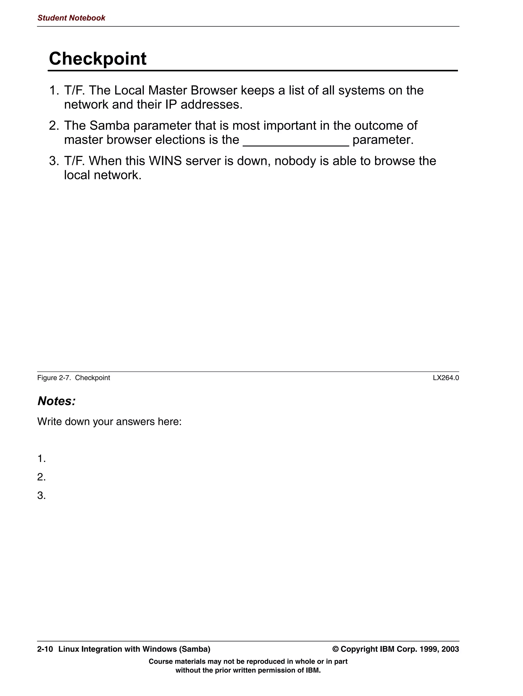 V1.2.2   BKM2MIF
                                                                                                        Student Notebook



Uempty       out, the OS Level increases. As an example, Windows for Workgroups and Windows 95
             both have an OS Level of 1. Windows NT Workstation uses 16 and Windows NT Server
             uses 32.
             Depending on the number of systems involved, browser elections can take up to a
             minute to complete.
          • If the LMB crashes, then any system that notices this can start master browser elections
            too.
          • Certain systems (such as primary domain controllers) must also be LMB to function.
            They can therefore force browser elections even if another LMB is present.
         The LMB keeps track of all systems in the workgroup, and of all shares that each system
         offers. All systems in the workgroup send a request to the LMB if they want to know
         something about the workgroup. In addition to this, each LMB broadcasts its existence to
         all other systems on the network. This ensures that other LMBs know which LMBs there
         are on the network.




         © Copyright IBM Corp. 1999, 2003                                                 Unit 2. Network Browsing   2-5
                                     Course materials may not be reproduced in whole or in part
                                            without the prior written permission of IBM.
 