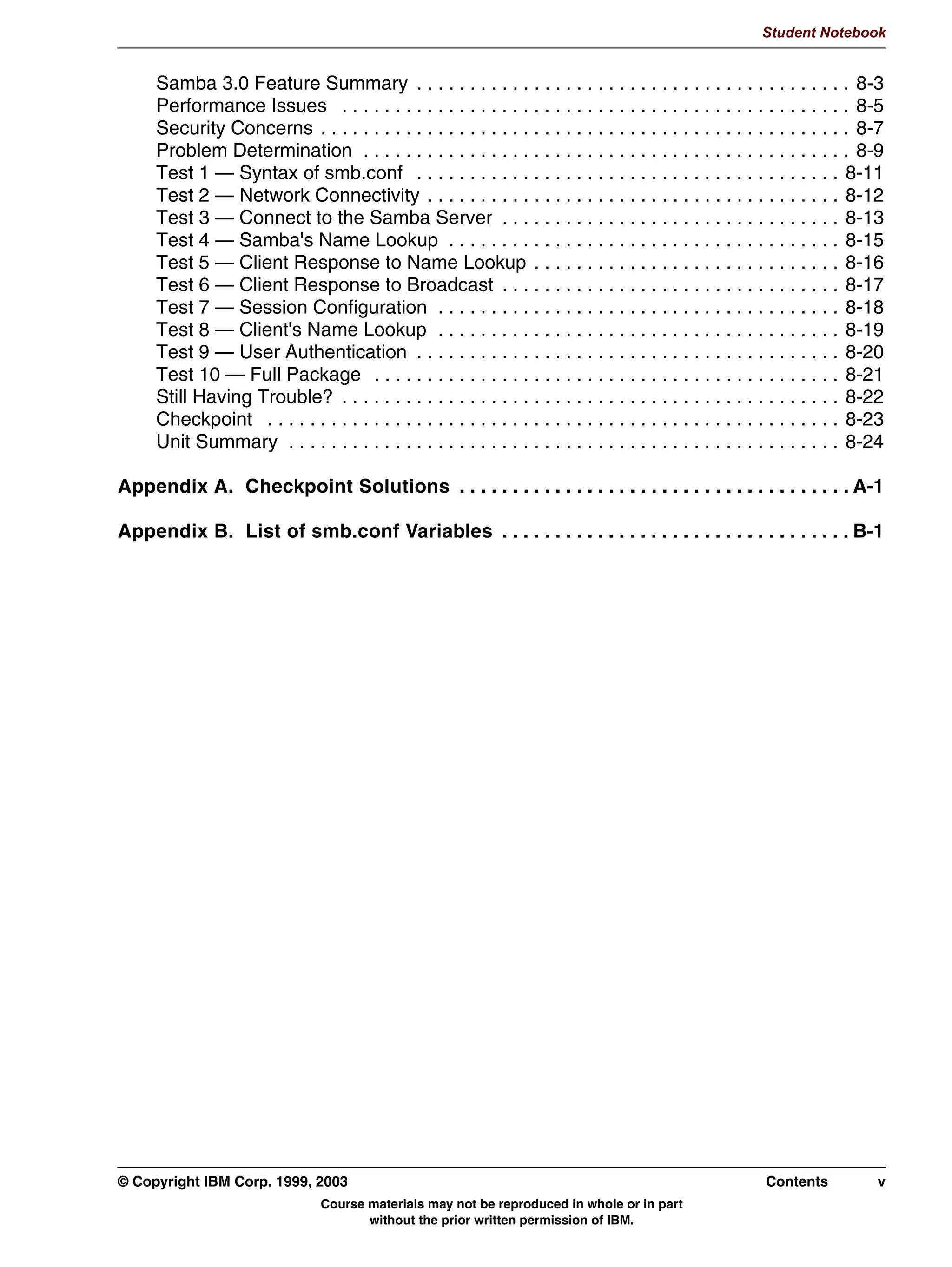 V1.2.2
                                                                                                                    Student Notebook



TOC           Samba 3.0 Feature Summary . . . . . . . . . . . . . . . . . . . . . . . . . . . . . . . . . . . . . . . . . 8-3
              Performance Issues . . . . . . . . . . . . . . . . . . . . . . . . . . . . . . . . . . . . . . . . . . . . . . . . 8-5
              Security Concerns . . . . . . . . . . . . . . . . . . . . . . . . . . . . . . . . . . . . . . . . . . . . . . . . . . 8-7
              Problem Determination . . . . . . . . . . . . . . . . . . . . . . . . . . . . . . . . . . . . . . . . . . . . . . 8-9
              Test 1 — Syntax of smb.conf . . . . . . . . . . . . . . . . . . . . . . . . . . . . . . . . . . . . . . . . 8-11
              Test 2 — Network Connectivity . . . . . . . . . . . . . . . . . . . . . . . . . . . . . . . . . . . . . . . 8-12
              Test 3 — Connect to the Samba Server . . . . . . . . . . . . . . . . . . . . . . . . . . . . . . . . 8-13
              Test 4 — Samba's Name Lookup . . . . . . . . . . . . . . . . . . . . . . . . . . . . . . . . . . . . . 8-15
              Test 5 — Client Response to Name Lookup . . . . . . . . . . . . . . . . . . . . . . . . . . . . . 8-16
              Test 6 — Client Response to Broadcast . . . . . . . . . . . . . . . . . . . . . . . . . . . . . . . . 8-17
              Test 7 — Session Configuration . . . . . . . . . . . . . . . . . . . . . . . . . . . . . . . . . . . . . . 8-18
              Test 8 — Client's Name Lookup . . . . . . . . . . . . . . . . . . . . . . . . . . . . . . . . . . . . . . 8-19
              Test 9 — User Authentication . . . . . . . . . . . . . . . . . . . . . . . . . . . . . . . . . . . . . . . . 8-20
              Test 10 — Full Package . . . . . . . . . . . . . . . . . . . . . . . . . . . . . . . . . . . . . . . . . . . . 8-21
              Still Having Trouble? . . . . . . . . . . . . . . . . . . . . . . . . . . . . . . . . . . . . . . . . . . . . . . . 8-22
              Checkpoint . . . . . . . . . . . . . . . . . . . . . . . . . . . . . . . . . . . . . . . . . . . . . . . . . . . . . . 8-23
              Unit Summary . . . . . . . . . . . . . . . . . . . . . . . . . . . . . . . . . . . . . . . . . . . . . . . . . . . . 8-24

         Appendix A. Checkpoint Solutions . . . . . . . . . . . . . . . . . . . . . . . . . . . . . . . . . . . . . A-1

         Appendix B. List of smb.conf Variables . . . . . . . . . . . . . . . . . . . . . . . . . . . . . . . . . B-1




         © Copyright IBM Corp. 1999, 2003                                                                            Contents          v
                                         Course materials may not be reproduced in whole or in part
                                                without the prior written permission of IBM.
 