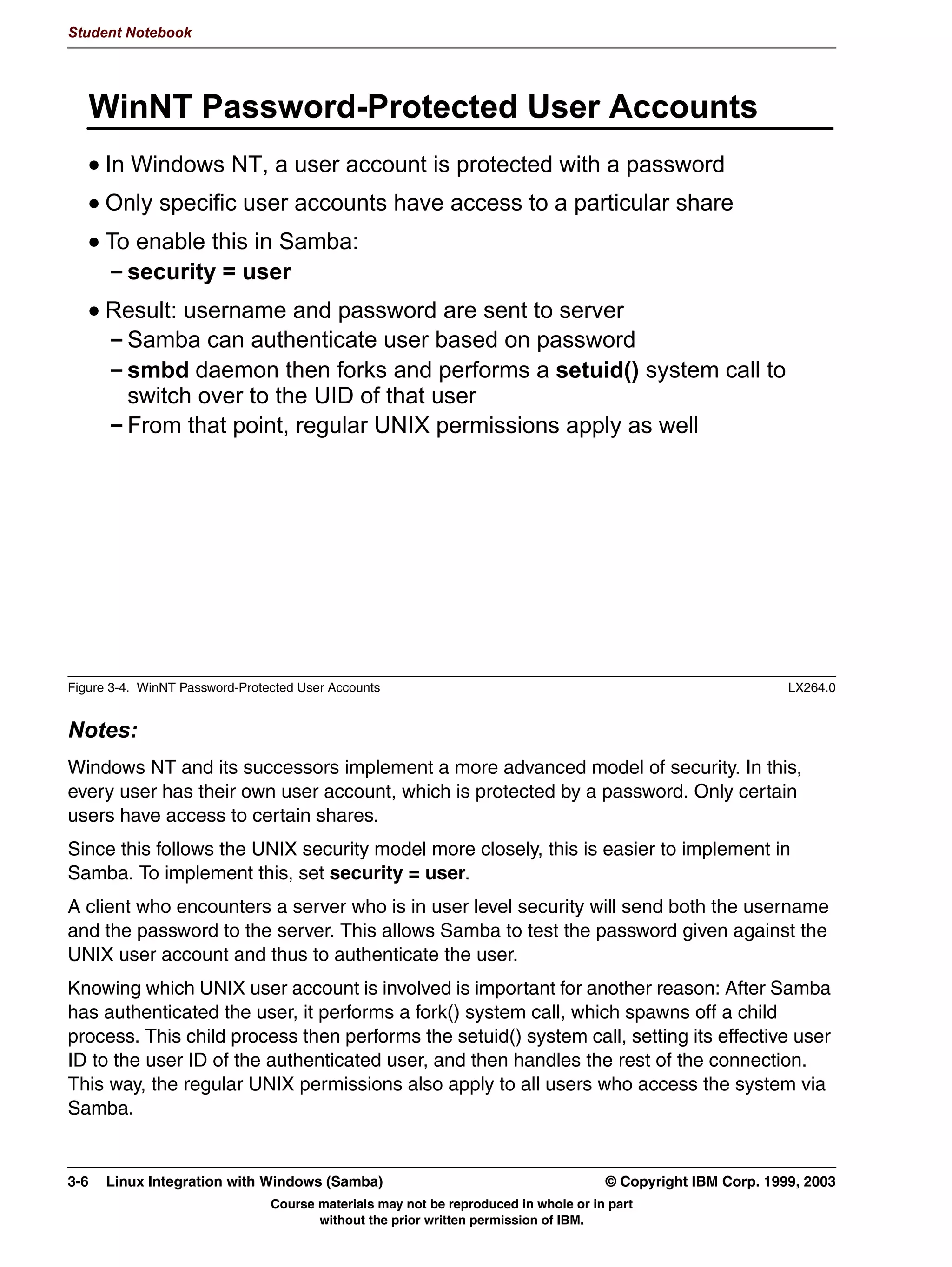 V1.2.2   BKM2MIF
                                                                                                           Student Notebook



Uempty   Unit 3. Authentication

         What This Unit Is About
                                 This unit covers authentication in a Windows environment, and how
                                 Samba handles this.


         What You Should Be Able to Do
                                 After completing this unit, you should be able to:
                                  • Describe the way Windows performs authentication in general
                                  • Explain the difference between share level and user level security
                                  • Explain the way Samba handles authentication
                                  • Explain the difficulties involved in encrypted passwords, and how
                                    Samba handles this
                                  • Set up a guest account


         How You Will Check Your Progress
                                 Accountability:
                                  • Checkpoint Questions
                                  • Lab exercises




         © Copyright IBM Corp. 1999, 2003                                                      Unit 3. Authentication   3-1
                                      Course materials may not be reproduced in whole or in part
                                             without the prior written permission of IBM.
 