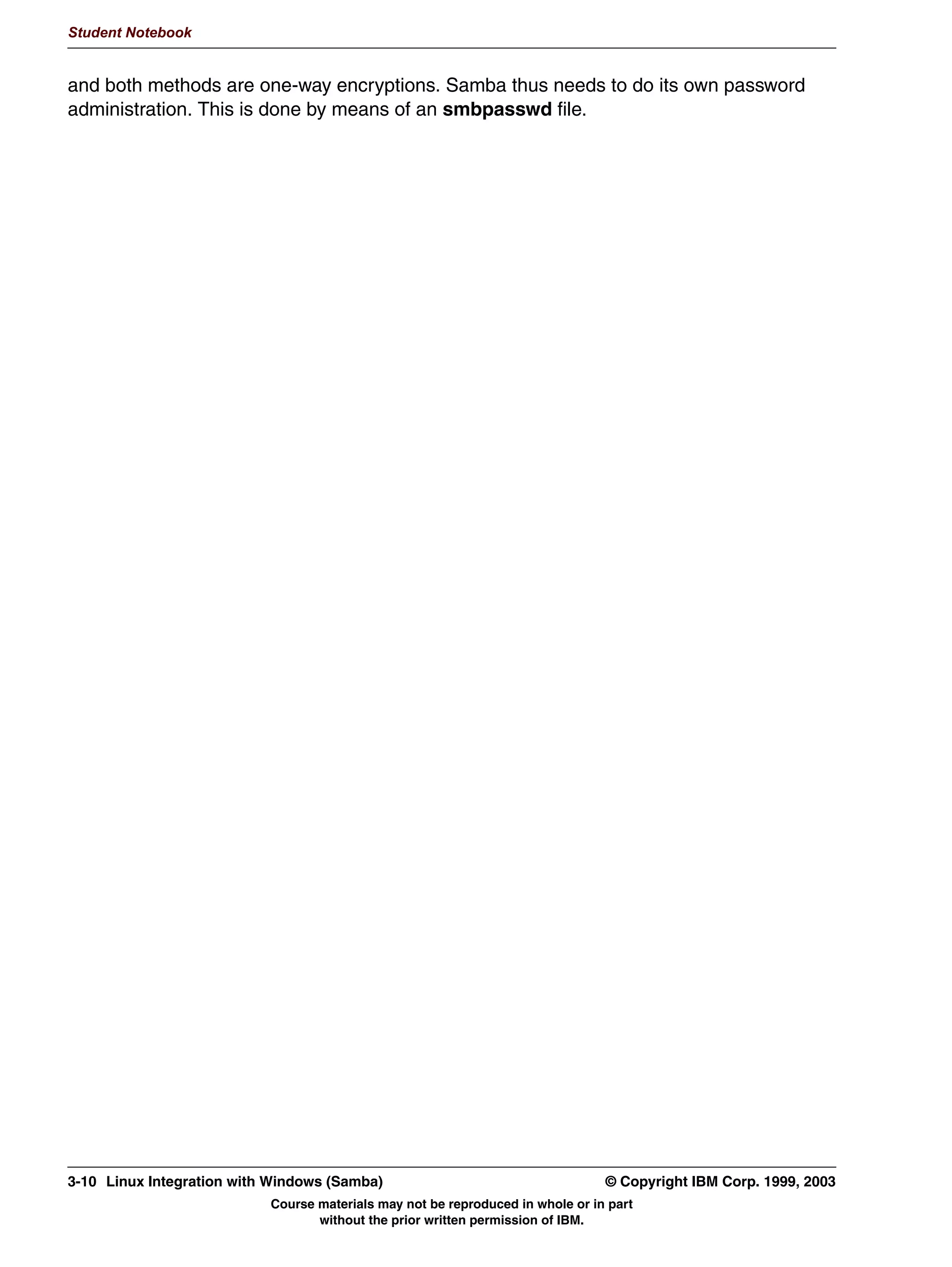 :LQGRZV XVHUQDPHVSDVVZRUGV
                0D FRQWDLQ VSDFHV
                DVH LQVHQVLWLYH
               81,; XVHUQDPHVSDVVZRUGV
                0D JHQHUDOO QRW FRQWDLQ VSDFHV
                0D JHQHUDOO QRW H[FHHG  FKDUDFWHUV
                DVH VHQVLWLYH
               1HHG PDSSLQJ RI :LQGRZV XVHUQDPHSDVVZRUGV WR 81,;
               XVHUQDPHSDVVZRUGV



         Figure 3-2. Authentication                                                                                     LX264.0


         Notes:
         Authentication is the process of establishing the fact that you are who you say that you are.
         In Windows, this is always done using a username/password combination. This
         combination is entered when the system starts (Windows 95/98/ME), or when you log on
         (Windows NT/2000/XP).
         In Windows 95/98/ME, the authentication phase is optional, since these systems do not
         have their own username/password database. Instead, the information given here is stored
         in a *.PWL cache file and used for authentication when a server is accessed via the
         network.
         In Windows NT/2000/XP, authentication is mandatory. The username and password
         entered are used both for local and remote authentication.
         Windows usernames and passwords are case insensitive and may contain spaces. In
         contrast, UNIX usernames and passwords are case sensitive and may (generally) not




         © Copyright IBM Corp. 1999, 2003                                                      Unit 3. Authentication      3-3
                                      Course materials may not be reproduced in whole or in part
                                             without the prior written permission of IBM.
 