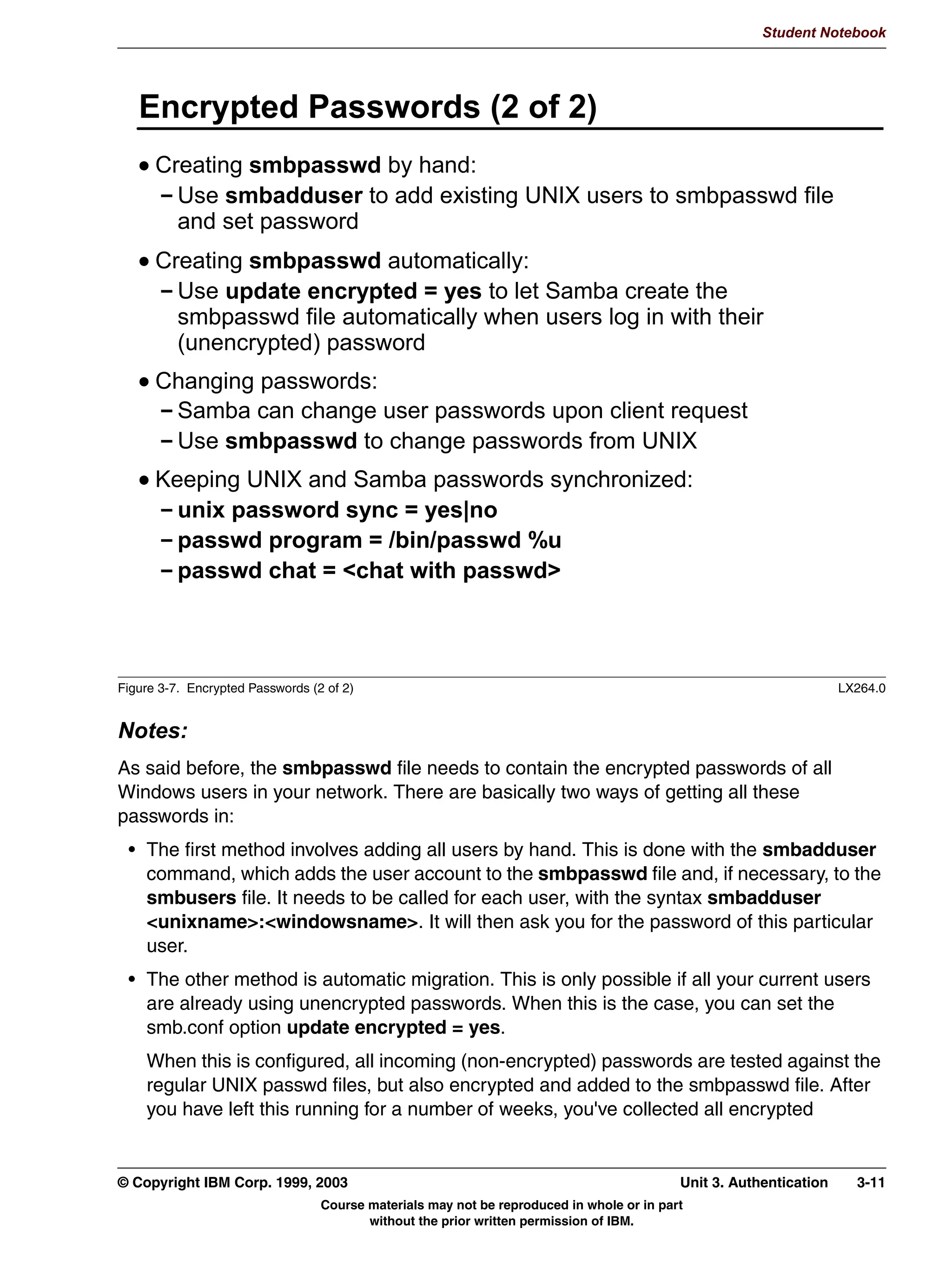 Student Notebook


contain spaces1. Furthermore, UNIX usernames and passwords are generally limited to
eight characters2.
This means that in most cases, a mapping between Windows usernames/passwords and
UNIX usernames/passwords is required. How this is done is the topic of this unit.




1 Technically, a username can contain spaces, but a lot of programs will not handle this properly. And you need to surround the
username with quotes every time it is part of a shell command, such as chown “joe doe” joesfile.
2
  Most Linux distributions use MD5 instead of crypt() to encrypt passwords. This means that passwords can be longer than eight
characters.


3-4   Linux Integration with Windows (Samba)                                            © Copyright IBM Corp. 1999, 2003
                                 Course materials may not be reproduced in whole or in part
                                        without the prior written permission of IBM.
 
