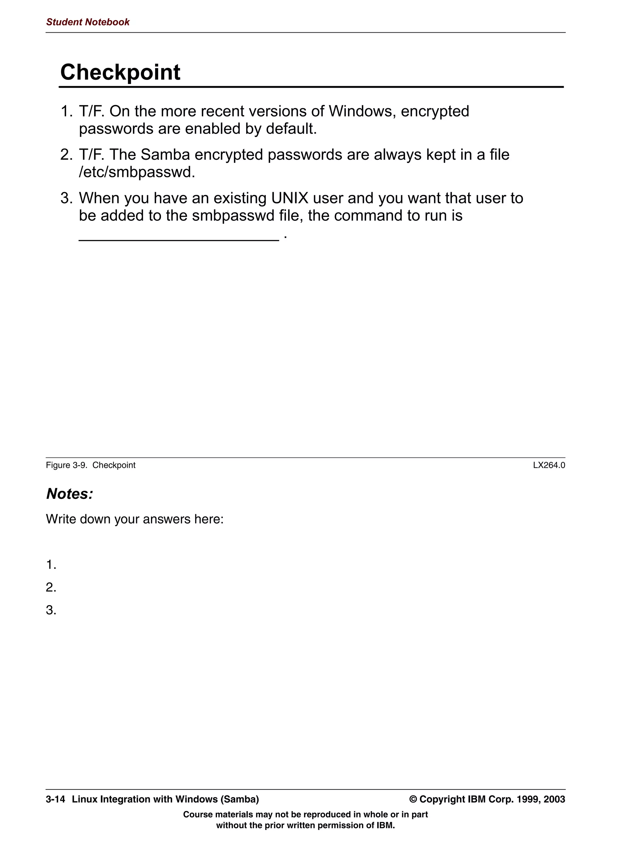 VVWHP FDOO WR
       VZLWFK RYHU WR WKH 8,' RI WKDW XVHU
       )URP WKDW SRLQW UHJXODU 81,; SHUPLVVLRQV DSSO DV ZHOO




Figure 3-4. WinNT Password-Protected User Accounts                                                            LX264.0


Notes:
Windows NT and its successors implement a more advanced model of security. In this,
every user has their own user account, which is protected by a password. Only certain
users have access to certain shares.
Since this follows the UNIX security model more closely, this is easier to implement in
Samba. To implement this, set security = user.
A client who encounters a server who is in user level security will send both the username
and the password to the server. This allows Samba to test the password given against the
UNIX user account and thus to authenticate the user.
Knowing which UNIX user account is involved is important for another reason: After Samba
has authenticated the user, it performs a fork() system call, which spawns off a child
process. This child process then performs the setuid() system call, setting its effective user
ID to the user ID of the authenticated user, and then handles the rest of the connection.
This way, the regular UNIX permissions also apply to all users who access the system via
Samba.


3-6   Linux Integration with Windows (Samba)                                         © Copyright IBM Corp. 1999, 2003
                                Course materials may not be reproduced in whole or in part
                                       without the prior written permission of IBM.
 