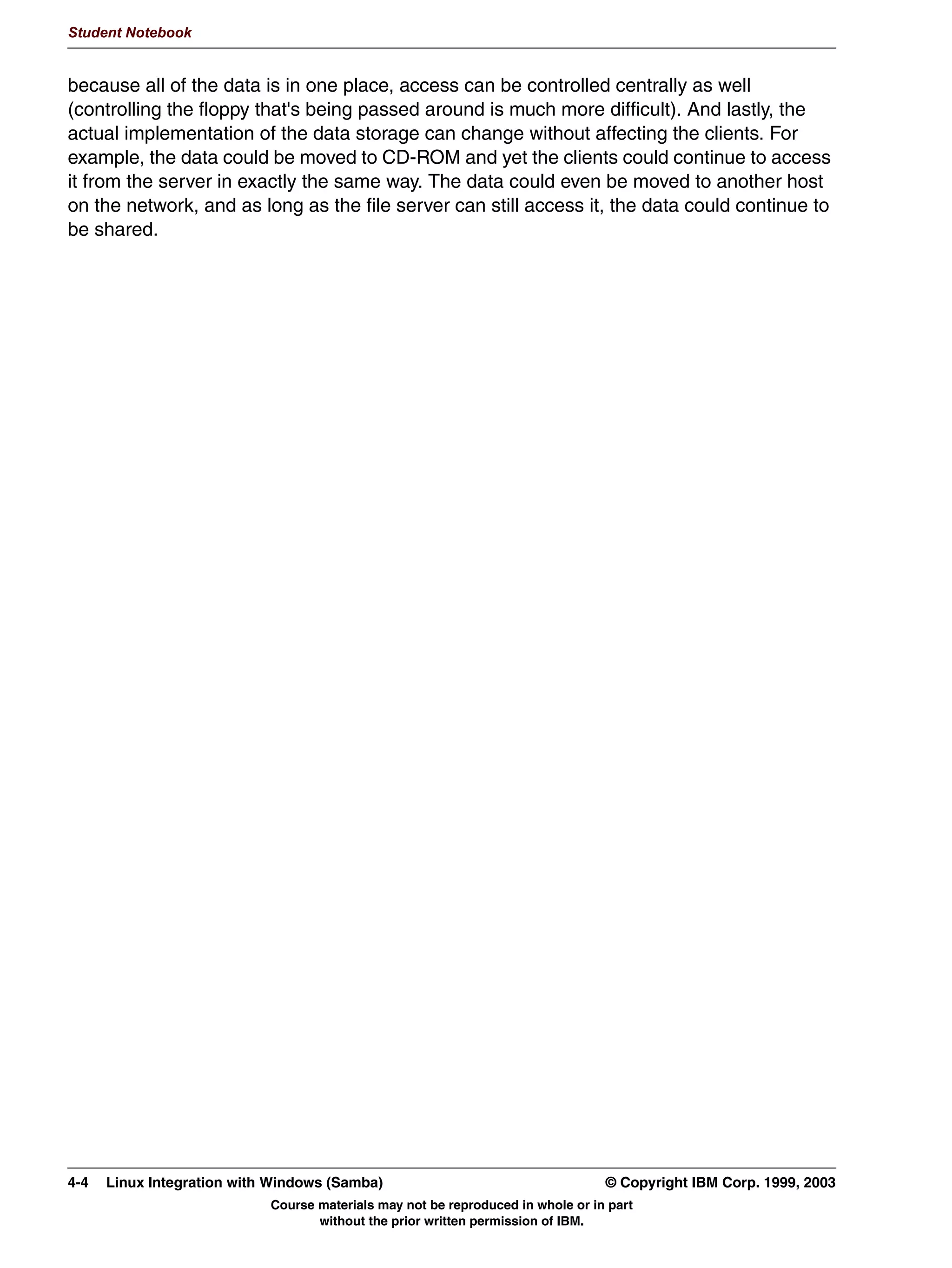 Student Notebook


and both methods are one-way encryptions. Samba thus needs to do its own password
administration. This is done by means of an smbpasswd file.




3-10 Linux Integration with Windows (Samba)                                     © Copyright IBM Corp. 1999, 2003
                           Course materials may not be reproduced in whole or in part
                                  without the prior written permission of IBM.
 