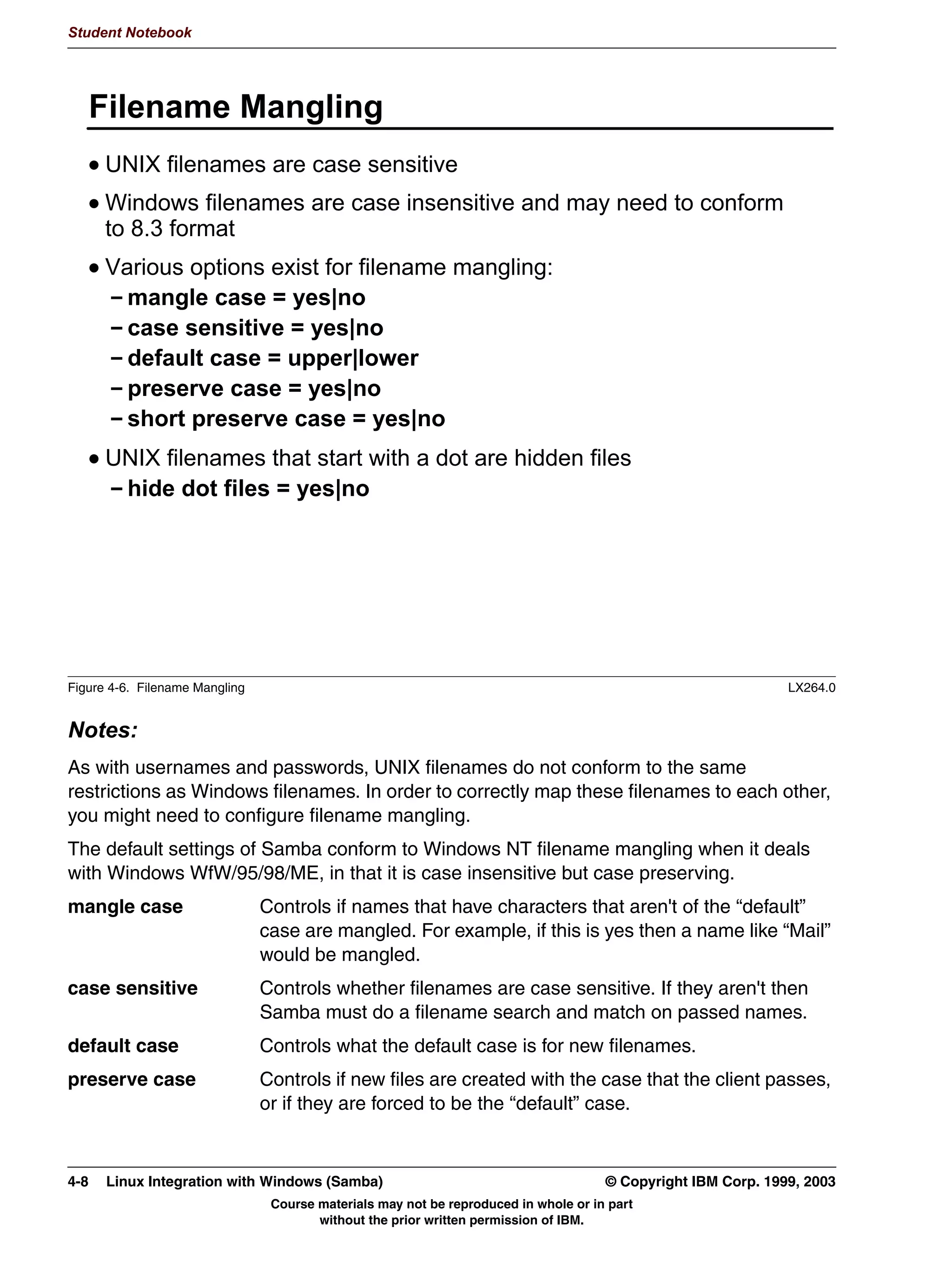Student Notebook


   passwords in the smbpasswd file and can upgrade your Samba server to use encrypted
   passwords exclusively.
Samba also allows you to change your passwords. When this is done from a Windows
client, Samba makes the change itself. But a UNIX user can also change a Samba
password by means of the smbpasswd program.
Using encrypted passwords means that users will have two passwords on the same server.
This may lead to confusion. You therefore might want to configure password
synchronization. This is automatically done by Samba and smbpasswd if the unix
password sync option is turned on in smb.conf. When turned on, Samba or smbpasswd
will call the password program and will perform the passwd chat conversation with it to
change the UNIX password.




3-12 Linux Integration with Windows (Samba)                                     © Copyright IBM Corp. 1999, 2003
                           Course materials may not be reproduced in whole or in part
                                  without the prior written permission of IBM.
 