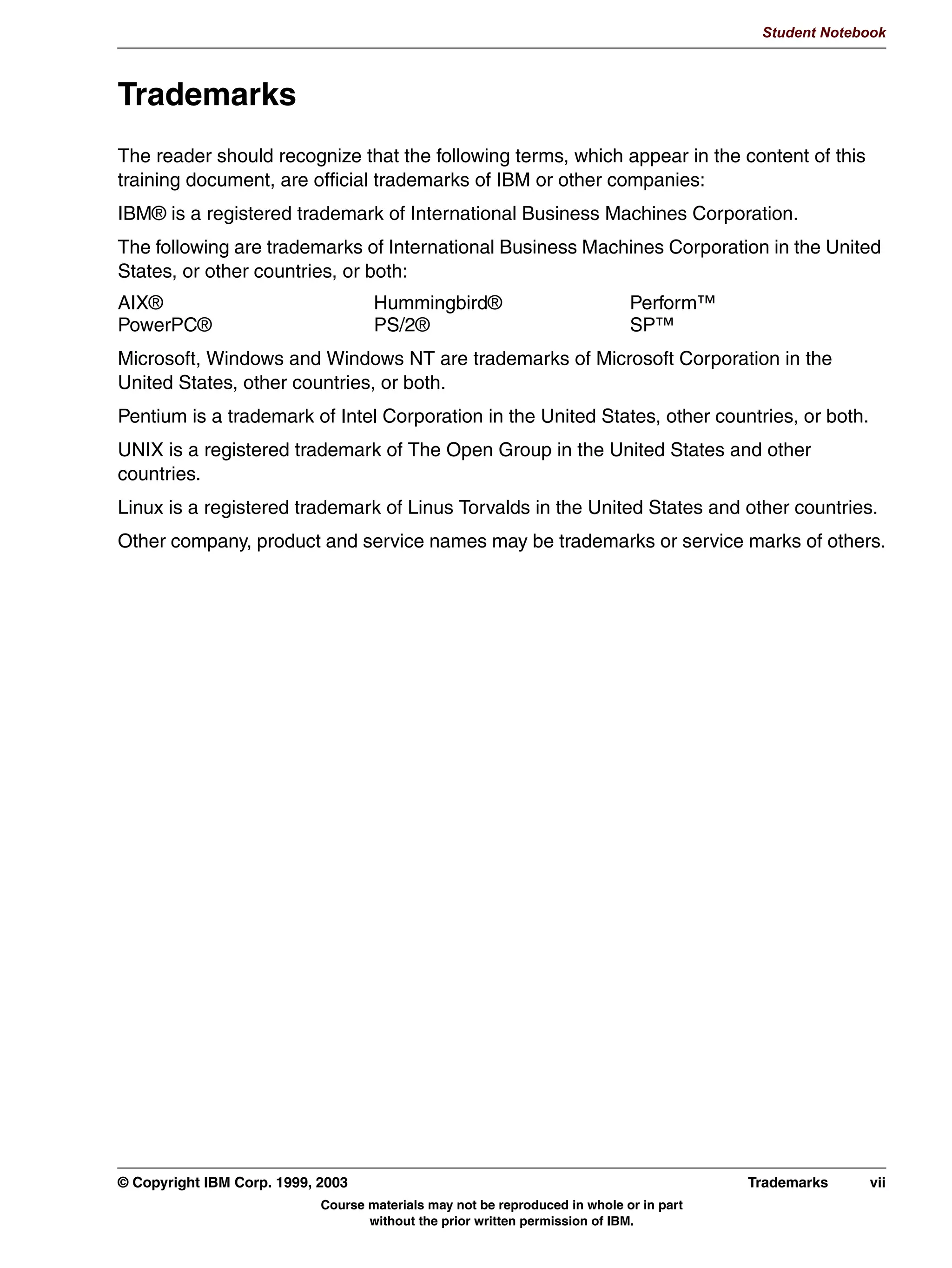V1.2.2
                                                                                                   Student Notebook



TMK      Trademarks
         The reader should recognize that the following terms, which appear in the content of this
         training document, are official trademarks of IBM or other companies:
         IBM® is a registered trademark of International Business Machines Corporation.
         The following are trademarks of International Business Machines Corporation in the United
         States, or other countries, or both:
         AIX®                                Hummingbird®                             Perform™
         PowerPC®                            PS/2®                                    SP™
         Microsoft, Windows and Windows NT are trademarks of Microsoft Corporation in the
         United States, other countries, or both.
         Pentium is a trademark of Intel Corporation in the United States, other countries, or both.
         UNIX is a registered trademark of The Open Group in the United States and other
         countries.
         Linux is a registered trademark of Linus Torvalds in the United States and other countries.
         Other company, product and service names may be trademarks or service marks of others.




         © Copyright IBM Corp. 1999, 2003                                                         Trademarks    vii
                                     Course materials may not be reproduced in whole or in part
                                            without the prior written permission of IBM.
 