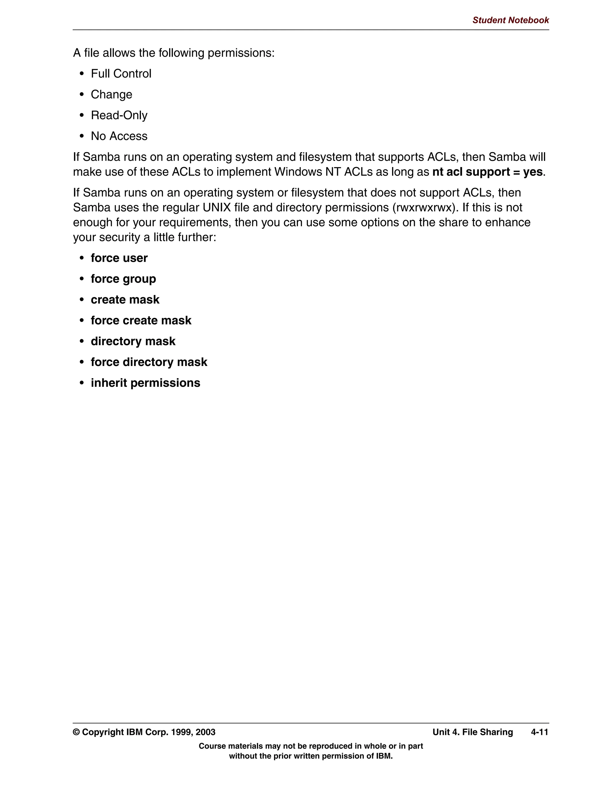 V1.2.2   BKM2MIF
                                                                                                          Student Notebook



Uempty
            8QLW 6XPPDU
              $XWKHQWLFDWLRQ
              6KDUH OHYHO DXWKHQWLFDWLRQ
              8VHU OHYHO DXWKHQWLFDWLRQ
              :LQGRZV81,; XVHUQDPHSDVVZRUG PDSSLQJ
              (QFUSWHG SDVVZRUGV
              *XHVW DFFRXQW




         Figure 3-10. Unit Summary                                                                                     LX264.0


         Notes:
         The locations that Samba uses for its files and directories are configurable. Some of them
         can only be changed at the time the software is compiled (which is one reason why an
         administrator may want to compile the code themselves). Others, like log files and spool
         directories, can be overridden in the configuration file.
         Most of the parameter values in the global section become defaults for the dynamically
         created shares based on homes and printers, although there are exceptions. This will be
         discussed more in the following units.
         We also looked at some sample configurations, including a couple of pages on how a
         Windows client would be configured if it were to cooperate with Samba on a network.




         © Copyright IBM Corp. 1999, 2003                                                     Unit 3. Authentication     3-15
                                     Course materials may not be reproduced in whole or in part
                                            without the prior written permission of IBM.
 