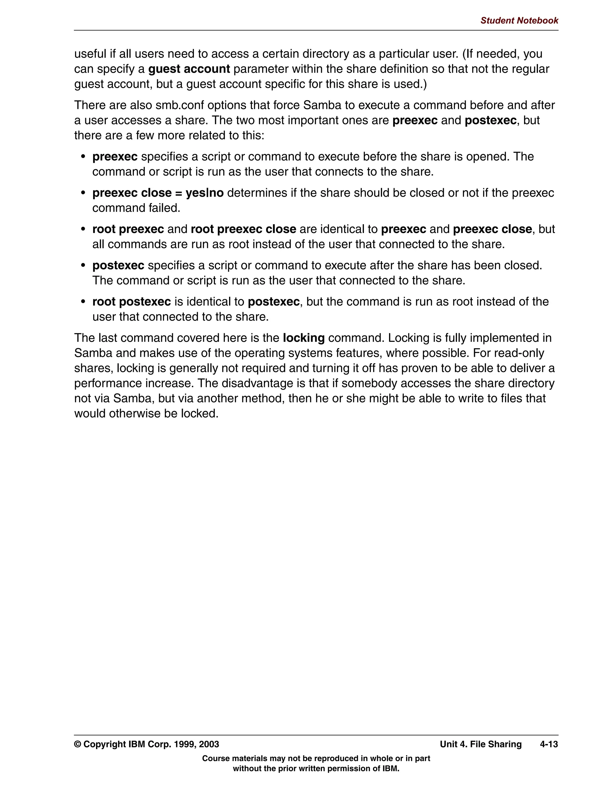 V1.2.2   BKM2MIF
                                                                                                           Student Notebook



Uempty   Unit 4. File Sharing

         What This Unit Is About
                                 This unit will introduce the student to the configuration details for using
                                 Samba as a file server. There are basically two different, but similar,
                                 configurations: home directories, and all other directories.


         What You Should Be Able to Do
                                 After completing this unit, you should be able to:
                                  • Create shares for UNIX users' home directories
                                  • Set Samba permissions on directories
                                  • Be able to configure an NFS or CD-ROM mount point as a Samba
                                    share


         How You Will Check Your Progress
                                 Accountability:
                                  • Checkpoint questions
                                  • Lab exercises




         © Copyright IBM Corp. 1999, 2003                                                         Unit 4. File Sharing   4-1
                                     Course materials may not be reproduced in whole or in part
                                            without the prior written permission of IBM.
 