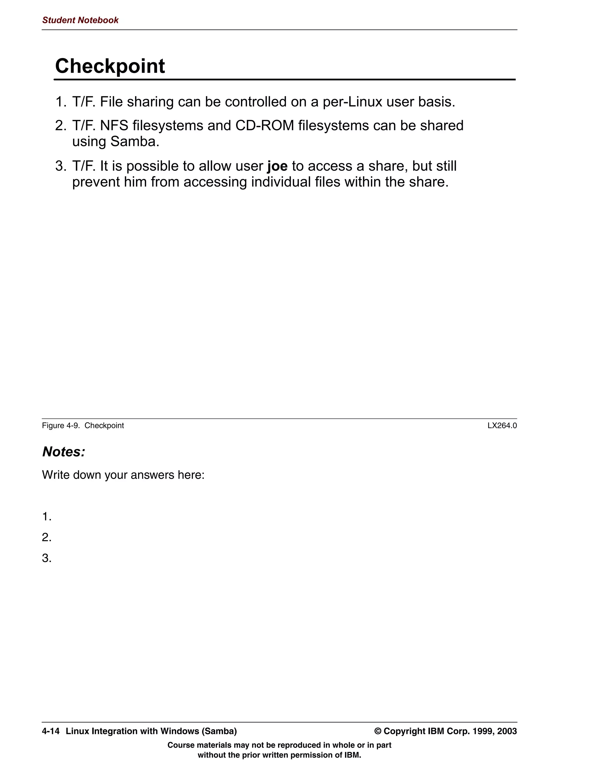 Student Notebook




      8QLW 2EMHFWLYHV
      $IWHU FRPSOHWLQJ WKLV XQLW RX VKRXOG EH DEOH WR
       UHDWH VKDUHV IRU 81,; XVHUV
 KRPH GLUHFWRULHV
       6HW 6DPED SHUPLVVLRQV RQ GLUHFWRULHV
       %H DEOH WR FRQILJXUH DQ 1)6 RU '520 PRXQW SRLQW DV D 6DPED
       VKDUH




Figure 4-1. Unit Objectives                                                                                 LX264.0


Notes:




4-2    Linux Integration with Windows (Samba)                                      © Copyright IBM Corp. 1999, 2003
                              Course materials may not be reproduced in whole or in part
                                     without the prior written permission of IBM.
 
