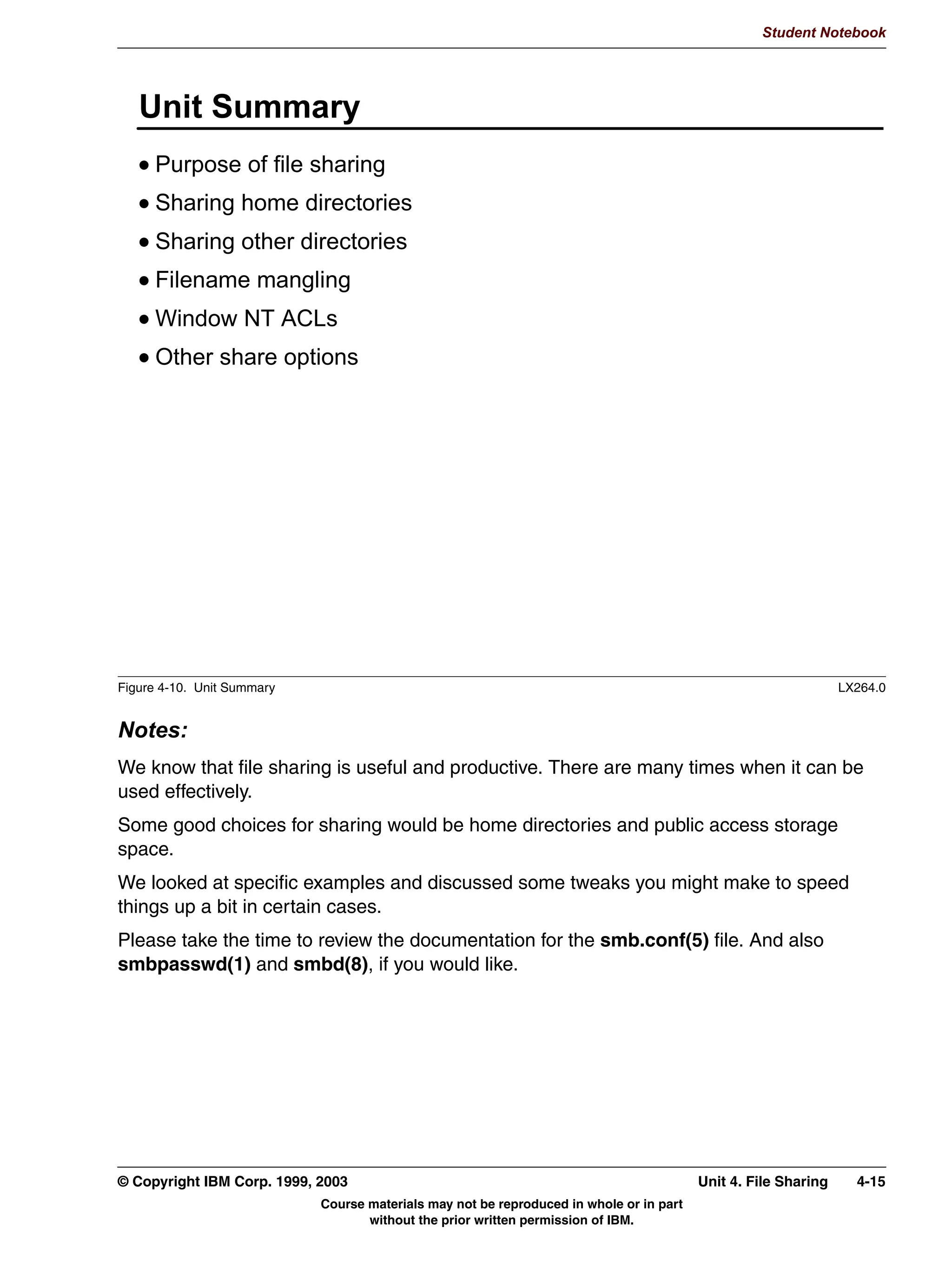 V1.2.2   BKM2MIF
                                                                                                                 Student Notebook



Uempty
            7KH 3XUSRVH RI )LOH 6KDULQJ
               $FFHVV WR SULYDWH UHVRXUFHV
               $FFHVV WR VKDUHG UHVRXUFHV
               (DVH RI DGPLQLVWUDWLRQ
                 3HUPLVVLRQV
                 %DFNXSV
                 RQILJXUDWLRQ




         Figure 4-2. The Purpose of File Sharing                                                                               LX264.0


         Notes:
         File sharing means providing non-local access from network clients to a central storage
         repository.
         Typically, file sharing is used to provide access to resources located in a single spot without
         having to copy the information all around the network. For example, there may be a
         common set of memo templates, letterhead templates, reports, and so on, that the
         company may desire to make available to all of its office staff. A good approach would be to
         place all of those files on a single machine somewhere on the network and provide public
         access to those files. Then the office staff can access them as needed, and when an
         update needs to be done, it can be done in just a single location -- on the server.
         Those resources are typically public, as in the above scenario, but private resources can
         be shared also. These would be resources that require clients to authenticate themselves
         to the server and prove who they are. Then certain individuals can be configured with
         access.
         In addition to making it easier for the user (in terms of accessing the data), it's also easier
         for the administrator of the information when the data needs updating or backing up. And

         © Copyright IBM Corp. 1999, 2003                                                               Unit 4. File Sharing      4-3
                                           Course materials may not be reproduced in whole or in part
                                                  without the prior written permission of IBM.
 