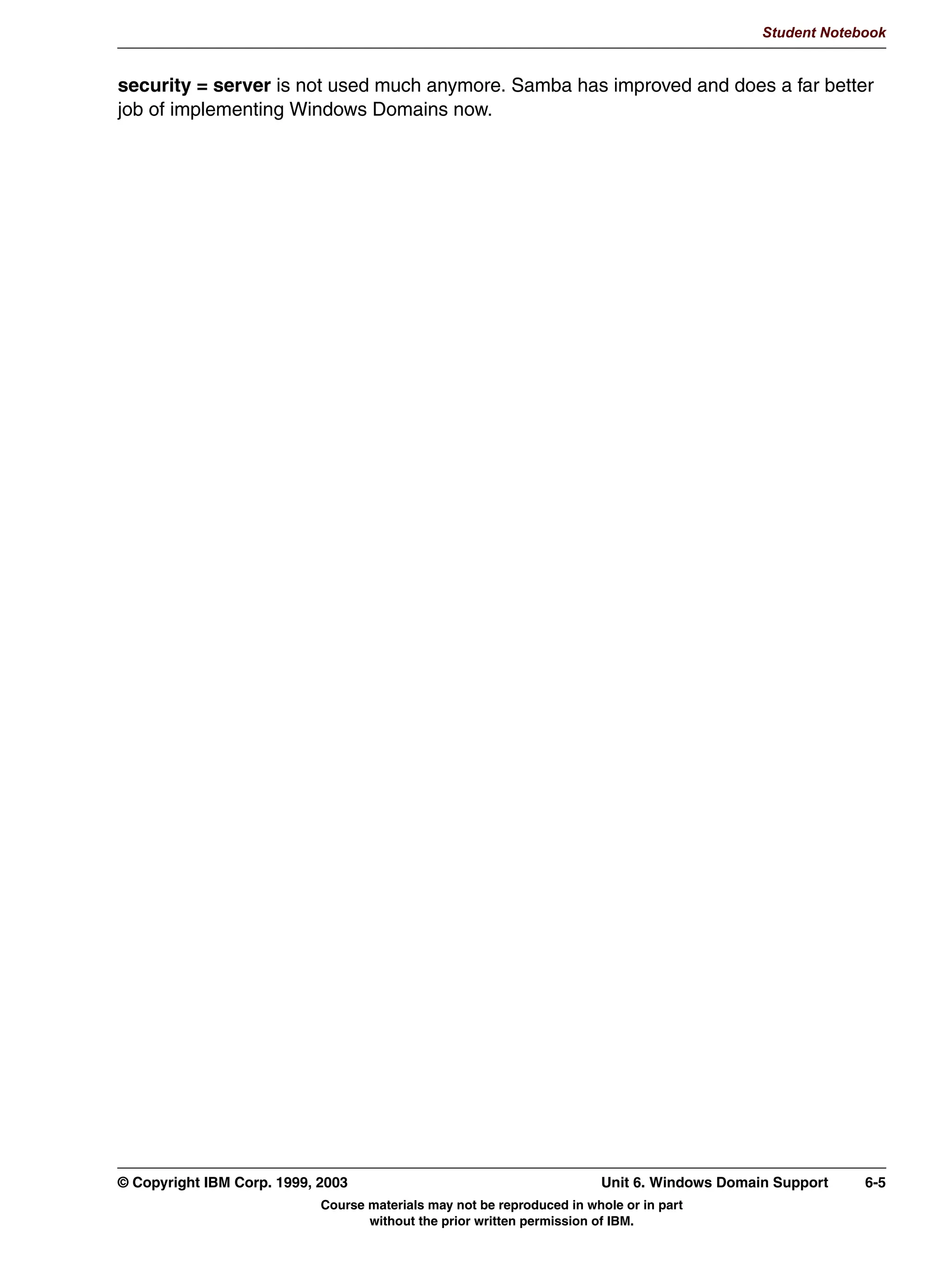 Student Notebook


In the [printers] template share, some options that are typically defined are:
 • path: This is the directory where Samba will store the jobs that were submitted to it,
   before submitting them to the right printer with the print command command.
 • read only = true or writable = no: This is required since otherwise users would be able
   to place files here directly, instead of using the proper spooling commands.
 • printable = true: This means that the share is a printer share, not a file share.
 • guest ok = true: This allows all users to access the printers. For tighter security, you
   might consider setting guest ok = false. On the other hand, if you also specify guest
   only = yes, then users can delete (runaway) jobs from other users, which might be
   appropriate for departmental printers.




5-6   Linux Integration with Windows (Samba)                                     © Copyright IBM Corp. 1999, 2003
                            Course materials may not be reproduced in whole or in part
                                   without the prior written permission of IBM.
 