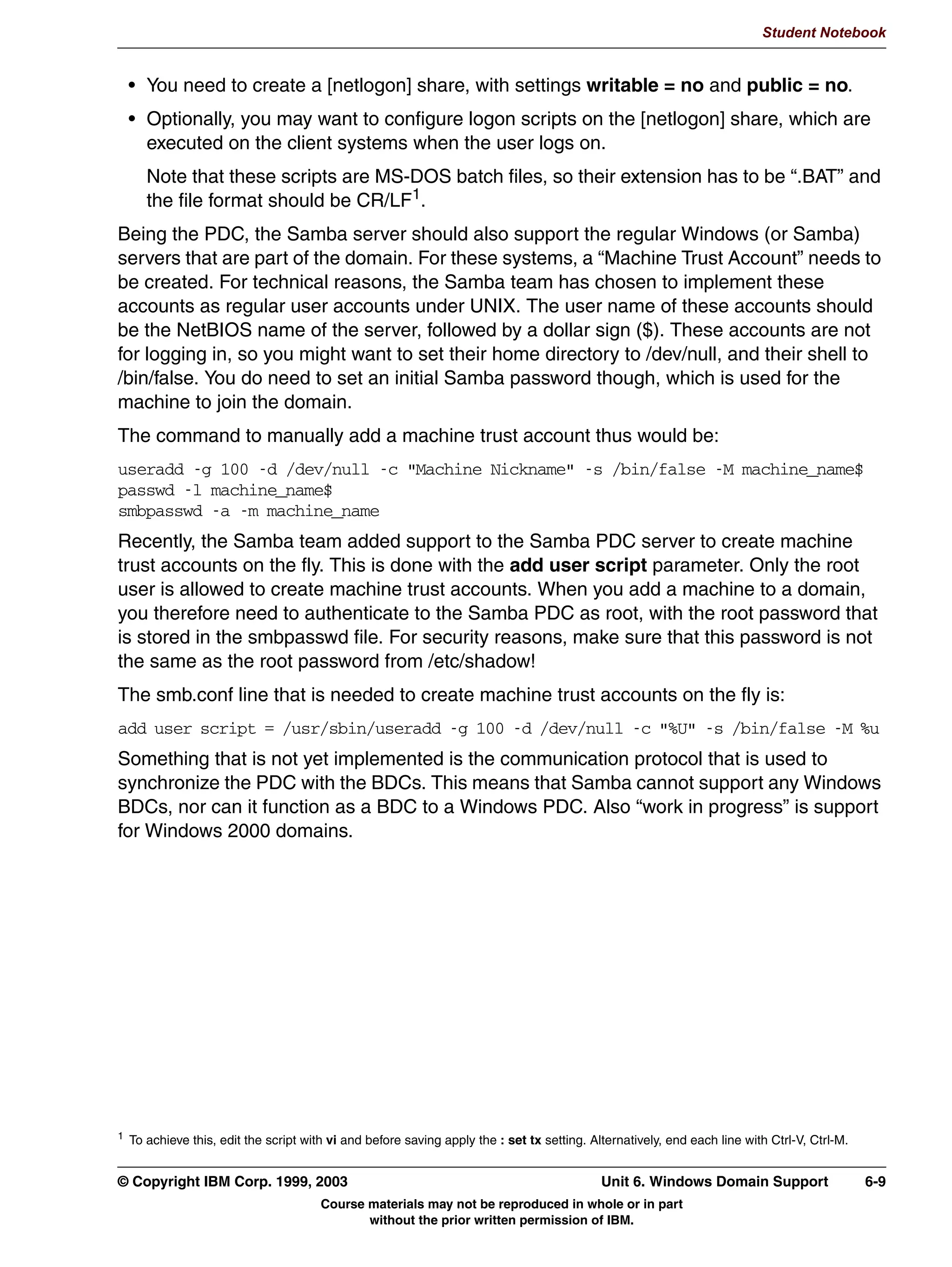 UHDWH D SULQWHU DGPLQ XVHU
                 XVHUDGG QWDGPLQ
               UHDWH D GLUHFWRU IRU WKH GULYHU ILOHV
                 PNGLU S HWFVDPEDGULYHUV^:,1:;`
                 FKJUS 5 QWDGPLQ HWFVDPEDGULYHUV
                 FKPRG 5  HWFVDPEDGULYHUV
               0DNH D VKDUH FDOOHG SULQW
                SDWK HWFVDPEDGULYHUV
                EURZVDEOH HV
                JXHVW RN HV
                UHDG RQO HV
                ZULWH OLVW QWDGPLQ URRW
                FUHDWH PRGH 
                GLUHFWRU PRGH 


         Figure 5-5. Auto Driver Installation Under Windows (1 of 2)                                                          LX264.0


         Notes:
         As of Samba 2.2, there is support for the native Windows NT printing mechanisms. This
         includes support for downloading printer driver files on demand to Windows
         95/98/ME/NT/2000/XP clients, also called Point-n-Print. You can also upload printer
         drivers to Samba via the Windows NT Add Printer Wizard (APW). Windows NT printer
         access control lists (ACLS) and advanced printer queue manipulation is also supported.
         To support the auto uploading and downloading of printer driver files, you must first
         configure a file share called [print$]. This name is hard coded in Samba’s internals, as well
         as in Windows. The path variable should be set to something appropriate to your
         installation. Other parameters that should be set are browsable, write list, and file and
         directory mode values.
         Next, we need to create the subdirectory structure in the [print$] path. These subdirectories
         correspond to the supported client architectures. For Windows 95/98/ME, create a
         directory called “WIN40”. For WIndows NT/2000/XP, a directory called “W32X86”. For
         Windows NT PowerPC, a directory called “W32PPC”, and so on.



         © Copyright IBM Corp. 1999, 2003                                                           Unit 5. Printer Sharing      5-9
                                            Course materials may not be reproduced in whole or in part
                                                   without the prior written permission of IBM.
 