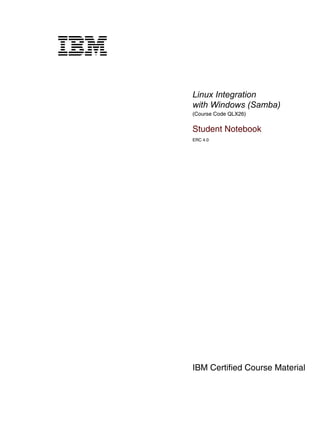 V1.2.2.2



cover




           Linux Integration
           with Windows (Samba)
           (Course Code QLX26)


           Student Notebook
           ERC 4.0




           IBM Certified Course Material
 