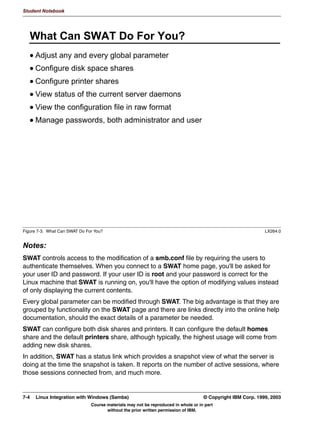 V1.2.2   BKM2MIF
                                                                                                       Student Notebook



Uempty   Unit 6. Windows Domain Support

         What This Unit Is About
                                 In this unit we will see how to configure Samba as part of a Windows
                                 NT domain, either as a domain server or as the Primary Domain
                                 Controller (PDC).


         What You Should Be Able to Do
                                 After completing this unit, you should be able to:
                                  •   List the advantages of working with Windows domains
                                  •   Configure Samba as a server in a domain
                                  •   Configure Samba as a Primary Domain Controller
                                  •   Configure Logon Scripts and Roaming Profiles
                                  •   Discuss Winbind


         How You Will Check Your Progress
                                 Accountability:
                                  • Checkpoint questions
                                  • Lab exercises




         © Copyright IBM Corp. 1999, 2003                                         Unit 6. Windows Domain Support    6-1
                                      Course materials may not be reproduced in whole or in part
                                             without the prior written permission of IBM.
 