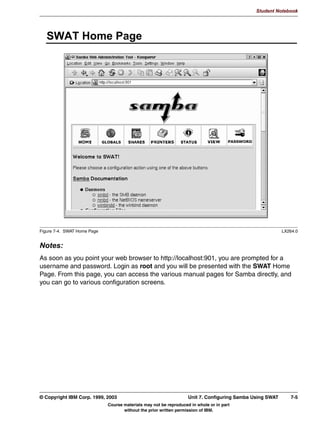 Student Notebook




      8QLW 2EMHFWLYHV
      $IWHU FRPSOHWLQJ WKLV XQLW RX VKRXOG EH DEOH WR
       /LVW WKH DGYDQWDJHV IURP ZRUNLQJ ZLWK :LQGRZV GRPDLQV
       RQILJXUH 6DPED DV D VHUYHU LQ D GRPDLQ
       RQILJXUH 6DPED DV D 3ULPDU 'RPDLQ RQWUROOHU
       RQILJXUH /RJRQ 6FULSWV DQG 5RDPLQJ 3URILOHV
       'LVFXVV :LQELQG




Figure 6-1. Unit Objectives                                                                                 LX264.0


Notes:




6-2    Linux Integration with Windows (Samba)                                      © Copyright IBM Corp. 1999, 2003
                              Course materials may not be reproduced in whole or in part
                                     without the prior written permission of IBM.
 