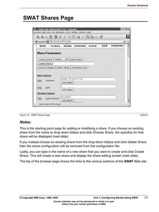 Student Notebook




      5HPRWH $XWKHQWLFDWLRQ ZLWK VHFXULW VHUYHU
       ,QVWHDG RI ORFDO DXWKHQWLFDWLRQ D 6DPED VHUYHU FDQ DXWKHQWLFDWH D
       XVHU DJDLQVW DQRWKHU VVWHP ZLWK VHFXULW VHUYHU
         'RQH E VHQGLQJ D ORJRQ UHTXHVW WR WKH SDVVZRUG VHUYHU
         VSHFLILHG LQ VPEFRQI
       7KLV LV 127 GRPDLQ DXWKHQWLFDWLRQ
       'LVDGYDQWDJHV
         RQQHFWLRQ WR DXWKHQWLFDWLRQ VHUYHU QHHGV WR EH NHSW RSHQ ZKLOH
         VKDUH LV XVHG UHVRXUFH VWDUYDWLRQ 