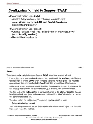 Student Notebook




      5HPRWH $XWKHQWLFDWLRQ ZLWK VHFXULW GRPDLQ
      VHFXULW GRPDLQ DOORZV GRPDLQ ORJRQV
        3DVVZRUG LV YHULILHG RQ 3' LQVWHDG RI ORFDOO
        6SHFLI 3' ZLWK SDVVZRUG VHUYHU 3' 1DPH!
      6DPED VHUYHU QHHGV WR MRLQ WKH GRPDLQ
        UHDWH PDFKLQH DFFRXQW RQ 3' XVLQJ 6HUYHU 0DQDJHU IRU
        'RPDLQV
        6WRS 6DPED VPESDVVZG M '20$,1 6WDUW 6DPED
      8VHU VWLOO QHHGV D ORFDO 8,'
       2QO WKH SDVVZRUG LV YHULILHG RQ WKH GRPDLQ FRQWUROOHU



                                                           6DPED
             :LQGRZV                                                                             :LQGRZV
                     /RJRQ UHTXHVW VHUYHU ZLWK                                3DVVZRUG
              FOLHQW                VHFXULW                                  YDOLGDWLRQ          3'
                                                           GRPDLQ


Figure 6-4. Remote Authentication with security=domain                                                          LX264.0


Notes:
The most recent versions of Samba have near complete Windows Domain support. One of
the things that Samba can do is function as a server in a Windows Domain, where
authentication is passed off to the Primary Domain Controller. This is implemented with the
security = domain option. You also need to specify the password server option, which
should mention the NetBIOS name of the Primary Domain Controller, and the NetBIOS
names of any Backup Domain Controllers, if you have them. Alternatively, you can specify
password server = *, which allows Samba to use the same PDC discovery mechanism
that Windows uses.
You also need to make sure that Samba “joins” the domain. This is done by creating a
machine account for the Samba server on the PDC, and then executing the command
smbpasswd -j DOMAIN -r PDC -U user%password. This command can only be
executed when the Samba daemons are not running.
Note that Samba does not yet have the functionality built-in to automatically create a
machine account on a PDC, regardless of whether the PDC is a Windows or a Samba
machine.

6-6    Linux Integration with Windows (Samba)                                          © Copyright IBM Corp. 1999, 2003
                                  Course materials may not be reproduced in whole or in part
                                         without the prior written permission of IBM.
 