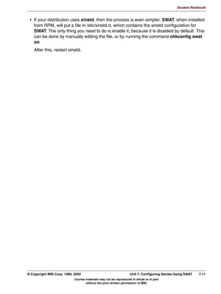 V1.2.2   BKM2MIF
                                                                                                      Student Notebook



Uempty   When your Samba system has successfully joined the domain, it will store domain
         information in the secrets.tbd file, which is located in the same directory as the other
         configuration files.
         With this security setting, one of the problems of security=server has been solved. One
         problem remains though: even though the password is checked somewhere else, the user
         still needs a local user ID. The Samba team has only just begun tackling this problem, and
         how this is tackled will be covered later.




         © Copyright IBM Corp. 1999, 2003                                        Unit 6. Windows Domain Support    6-7
                                     Course materials may not be reproduced in whole or in part
                                            without the prior written permission of IBM.
 