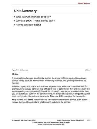 2SWLRQDO ORJRQ VFULSW VFULSWQDPH RQ QHWORJRQ@!
            1RWH WKDW WKH ORJRQ VFULSW PXVW XVH 5/)
      0DFKLQH WUXVW DFFRXQWV DUH LPSOHPHQWHG DV UHJXODU 81,; XVHU
      DFFRXQWV
        1DPH 1HW%,26 QDPH!
      1RW HW LPSOHPHQWHG 3'%' FRPPXQLFDWLRQ




Figure 6-5. Samba Primary Domain Controller Support                                                            LX264.0


Notes:
Recently, the Samba team released versions of Samba which can also function as a
Primary Domain Controller (PDC). This means that all authentication is handled by the
Samba server, instead of by a Windows machine.
A number of things need to happen before a Samba server can be a PDC though:
 • First, you need to make sure that the Samba server becomes Local Master Browser
   and Domain Master Browser. This is done by setting the os level to a reasonably high
   value, and by enabling local master and domain master. You also need to be able to
   force browser elections after a restart of the Samba daemons, so you also need to
   enable preferred master.
 • Because the Samba PDC server is the system who performs authentication against the
   local databases (the smbpasswd file), you need to put the system in security = user
   mode.
 • You need to enable domain logons so that the Samba server knows that it may be
   asked to perform domain logons.


6-8    Linux Integration with Windows (Samba)                                         © Copyright IBM Corp. 1999, 2003
                                 Course materials may not be reproduced in whole or in part
                                        without the prior written permission of IBM.
 