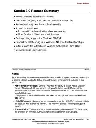 Student Notebook




   :LQELQG
      $OO VHUYHUV LQ D :LQGRZV GRPDLQ VWLOO QHHG ORFDO XVHU DFFRXQWV IRU
      XVHUQDPH PDSSLQJ WR 8,'
      :LQELQG VROYHV WKLV SUREOHP
       +RRNV LQWR WKH /LQX[ 166 DQG 3$0 OLEUDULHV VR WKDW HWFQVVZLWFK
       FDQ EH VHW WR
            SDVVZG ILOHV ZLQELQG
            VKDGRZ ILOHV ZLQELQG
            JURXS ILOHV ZLQELQG
         8VHU QDPHV WDNH WKH IRUP '20$,1?XVHU
         *URXS QDPHV WDNH WKH IRUP '20$,1?JURXS
         8SRQ ILUVW ORJRQ D 81,; 8,' LV GQDPLFDOO DVVLJQHG DQG VWRUHG
         RQ GLVN
         2Q VXEVHTXHQW ORJLQV WKH VDPH 8,' LV XVHG DJDLQ
      8VHG WR EH D VHSDUDWH SURMHFW QRZ LQWHJUDWHG LQ 6DPED  ZLWK
      LPSURYHG VXSSRUW VFKHGXOHG IRU 6DPED 




Figure 6-7. Winbind                                                                                      LX264.0


Notes:
We have seen that a Samba server as part of a Windows domain (but not functioning as
PDC) still needs user accounts for all Windows users, even if that Samba server has no
shares related to individual users. This means that after adding a user to a PDC, you also
need to add user accounts to each Samba server in your network.
The Samba team has acknowledged this problem, and have adopted a project called
“winbind”. Winbind was originally developed outside the Samba project, but has merged
with Samba starting with version 2.2.2. It is still considered beta code in Samba 2.2, but
support will improve greatly in Samba 3.0, which at this writing was in “release candidate”
status.
Winbind works like NIS, which provides a similar service, but uses UNIX servers instead of
Windows PDCs. It extends the NSS (Name Service Switch) and PAM (Pluggable
Authentication Modules) libraries so that you can alter your /etc/nsswitch file so that it looks
like this:
passwd: files winbind
shadow: files winbind

6-12 Linux Integration with Windows (Samba)                                     © Copyright IBM Corp. 1999, 2003
                           Course materials may not be reproduced in whole or in part
                                  without the prior written permission of IBM.
 