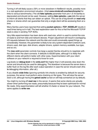 V1.2.2   BKM2MIF
                                                                                                      Student Notebook



Uempty
            8QLW 6XPPDU
              6HFXULW          VHUYHU
              :LQGRZV 'RPDLQV
              RQILJXULQJ 6DPED DV SDUW RI D GRPDLQ
              RQILJXULQJ 6DPED DV 3'
              /RJRQ VFULSWV
              5RDPLQJ SURILOHV
              :LQELQG




         Figure 6-9. Unit Summary                                                                                 LX264.0


         Notes:
         A server makes resources (called shares) available to clients on the network. Clients find
         those shares by browsing the network. Browse lists are created by the Local Master
         Browser for each network segment, since browse information is broadcast and
         broadcasting doesn't span network segments. Then all of the LMBs get together and send
         their information to a Domain Master Browser (this “domain” has nothing to do with a
         “security domain”). The DMB then relays the information back to other LMBs on other
         segments so that the entire network is kept up to date. The biggest problem with this
         scheme is that it doesn't scale well when you've got hundreds or thousands of Windows
         clients.
         Once a server name is found from the browse lists, it has to be converted into an IP
         address so that a conversation can take place. This can be done only partly by DNS,
         because DNS doesn't store name_type information needed by the SMB protocol. So
         something called WINS is used instead. Samba can be a WINS server, or an NT machine
         can take that role.



         © Copyright IBM Corp. 1999, 2003                                        Unit 6. Windows Domain Support     6-15
                                     Course materials may not be reproduced in whole or in part
                                            without the prior written permission of IBM.
 