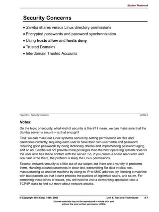 Student Notebook


Clients can be authenticated in either share mode or user mode. These were discussed
previously in the unit on file sharing. This unit covered setting up Samba as a client in an
NT Domain.
Batch scripts and user preferences can be stored on a server to be automatically
downloaded when the user logs on to a server.




6-16 Linux Integration with Windows (Samba)                                     © Copyright IBM Corp. 1999, 2003
                           Course materials may not be reproduced in whole or in part
                                  without the prior written permission of IBM.
 