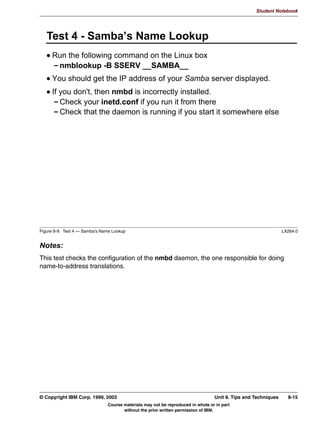Student Notebook




      6:$7 6WDWXV 3DJH




Figure 7-7. SWAT Status Page                                                                                 LX264.0


Notes:
This screen shows the current activity of the Samba server. It has an option to let itself
refresh every n seconds, so you can just keep this running somewhere in the background
to get a quick overview on what Samba is doing.




7-8   Linux Integration with Windows (Samba)                                        © Copyright IBM Corp. 1999, 2003
                               Course materials may not be reproduced in whole or in part
                                      without the prior written permission of IBM.
 