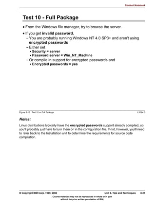 V1.2.2   BKM2MIF
                                                                                                      Student Notebook



Uempty
            8QLW 6XPPDU
              :KDW LV D *8, LQWHUIDFH JRRG IRU
              :K XVH 6:$7  ZKDW GR RX JDLQ
              +RZ WR FRQILJXUH 6:$7




         Figure 7-11. Unit Summary                                                                                LX264.0


         Notes:
         A graphical interface can significantly shorten the amount of time required to configure
         Samba simply because it coordinates the editing activities, and groups parameters by
         function.
         However, a graphical interface is often not as powerful as a command line interface. For
         example, how can you compare two smb.conf files to determine if they are essentially the
         same (ignoring any comments)? If the GUI tool doesn't have such a solution built in, then
         you are out of luck. But from the command line, it's simple enough to run testparm against
         each configuration file and save the results. Then use diff to compare the two results.
         Keep in mind that SWAT can shorten the time needed to configure Samba, but it doesn't
         replace the need to understand what is going on behind the scenes.




         © Copyright IBM Corp. 1999, 2003                                  Unit 7. Configuring Samba Using SWAT     7-13
                                     Course materials may not be reproduced in whole or in part
                                            without the prior written permission of IBM.
 