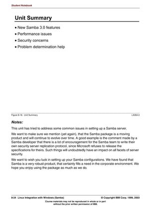 Student Notebook




      8QLW 2EMHFWLYHV
      $IWHU FRPSOHWLQJ WKLV XQLW RX VKRXOG EH DEOH WR
       8QGHUVWDQG XSFRPLQJ 6DPED HQKDQFHPHQWV DQG IHDWXUHV
       6XPPDUL]H SHUIRUPDQFH LVVXHV
       5HYLHZ VHFXULW LVVXHV
       3URYLGH WHFKQLTXHV IRU GLDJQRVLQJ SUREOHPV




Figure 8-1. Unit Objectives                                                                                 LX264.0


Notes:




8-2    Linux Integration with Windows (Samba)                                      © Copyright IBM Corp. 1999, 2003
                              Course materials may not be reproduced in whole or in part
                                     without the prior written permission of IBM.
 