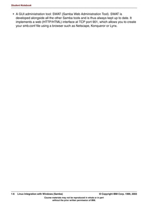 )LOH VKDULQJ
      3ULQWHU VKDULQJ




Figure 1-3. Samba Features                                                                                 LX264.0


Notes:
Samba was originally written as a server product. However, in the course of developing the
server, several client tools were developed as well. These were mainly used to test the
server, but can also be used as standalone programs running on a workstation.
Both the client and the server programs basically support the following:
 • Browsing is the process whereby servers, between one another, discover who else is
   active on the network, and what shares each server is offering. This is a highly
   complicated process, but the end result is your “Network Neighborhood” window, which
   lists all systems in the network. Samba can implement almost all functions required for
   browsing.
 • Authentication is the process whereby it is established that a user is really who they
   say they are. This is usually done by requiring the user to supply a password, and then
   testing this password against a password database. This is supported to a large extent
   by Samba, including nearly full support for Windows domains.
 • File sharing means that users can access files that are stored on a remote system.
 • Print sharing means that users can print files to printers that are attached to remote
   systems.

1-4   Linux Integration with Windows (Samba)                                      © Copyright IBM Corp. 1999, 2003
                             Course materials may not be reproduced in whole or in part
                                    without the prior written permission of IBM.
 