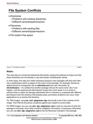 Student Notebook


log level               A numeric value (0-100) which indicates how much logging output we
                        want.
log file                Name of the Samba log file.
hosts allow             A list of IP addresses and/or hostnames that are allowed to access the
                        Samba daemons.
include                 Name of a Samba configuration file which needs to be included at this
                        point.
socket options          TCP Socket options. These can be used for tuning.
interfaces              Interfaces that Samba needs to bind to.
During this course we will introduce a large number of other options.
The next sections of the smb.conf file all specify shares. Shares can be used for disk
sharing and printer sharing. Two special shares may be defined: [homes] and [printers]
These shares are used for sharing all home directories and all printers, respectively.
The smb.conf file may use variables instead of values, or variables as part of values. All
these variables start with a percent (%) sign and are interpreted by the daemon based on
the characteristics of the connection. As an example, the variable %u is replaced by the
username of the user that is logged on in that particular connection. A complete list of
smb.conf variables can be found in the appendix.
The smb.conf file is all-important, and it is a good habit to use the syntax checker testparm
before you actually restart your daemons to have them load a changed configuration file.
Do this every time you edit the smb.conf file.




1-8   Linux Integration with Windows (Samba)                                     © Copyright IBM Corp. 1999, 2003
                            Course materials may not be reproduced in whole or in part
                                   without the prior written permission of IBM.
 