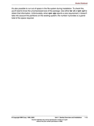 V1.2.2   BKM2MIF
                                                                                                             Student Notebook



Uempty
            6DPED ,QVWDOODWLRQ 2YHUYLHZ
               /RFDWH DQG GRZQORDG WKH VRIWZDUH
               6ROYH ILOH VVWHP FRQIOLFWV
               3HUIRUP WKH LQVWDOODWLRQ




         Figure 1-6. Samba Installation Overview                                                                          LX264.0


         Notes:
         Before installing the Samba package, we should take a look at just what installation
         includes.
         Installation is composed of a number of parts. First is the acquisition of the software.
         Second is to check the directories used for installation to determine if there are any
         conflicts with existing software, and to ensure that those directories will supply adequate
         space. And third, unpacking the software.
         These procedures will be discussed in more detail over the next few pages.




         © Copyright IBM Corp. 1999, 2003                                       Unit 1. Samba Overview and Installation      1-9
                                           Course materials may not be reproduced in whole or in part
                                                  without the prior written permission of IBM.
 