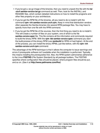 V1.2.2   BKM2MIF
                                                                                                       Student Notebook



Uempty       RPMs can be generated by anyone, not just Red Hat. This means that you may find
             RPMs that are created by volunteers on the internet, which should work on any
             distribution, and RPMs that are created by your distribution manufacturer. These RPMs
             are typically tailored for your distribution.




         © Copyright IBM Corp. 1999, 2003                                 Unit 1. Samba Overview and Installation   1-11
                                     Course materials may not be reproduced in whole or in part
                                            without the prior written permission of IBM.
 